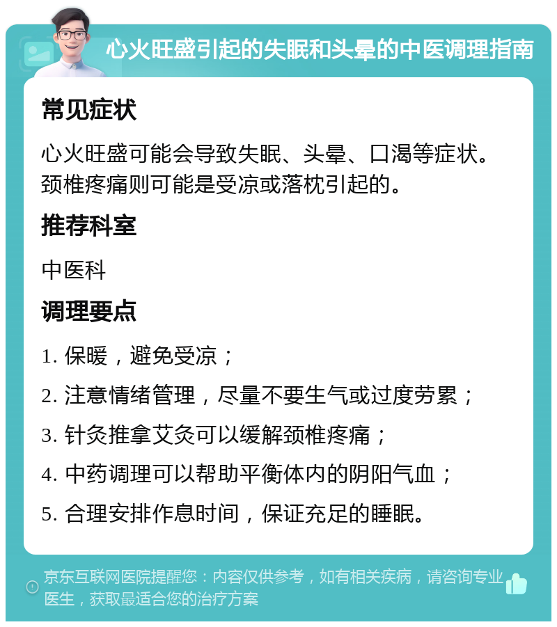 心火旺盛引起的失眠和头晕的中医调理指南 常见症状 心火旺盛可能会导致失眠、头晕、口渴等症状。颈椎疼痛则可能是受凉或落枕引起的。 推荐科室 中医科 调理要点 1. 保暖，避免受凉； 2. 注意情绪管理，尽量不要生气或过度劳累； 3. 针灸推拿艾灸可以缓解颈椎疼痛； 4. 中药调理可以帮助平衡体内的阴阳气血； 5. 合理安排作息时间，保证充足的睡眠。