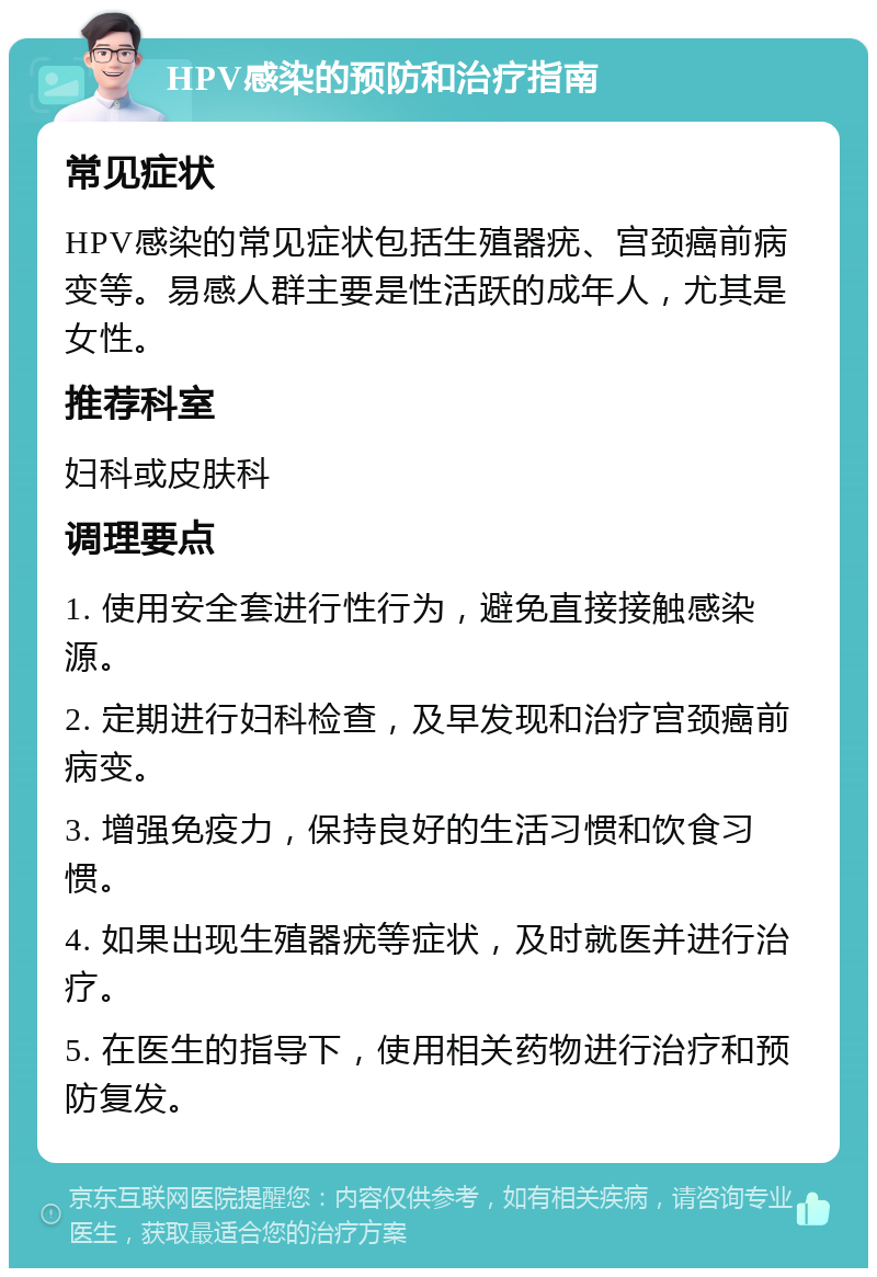 HPV感染的预防和治疗指南 常见症状 HPV感染的常见症状包括生殖器疣、宫颈癌前病变等。易感人群主要是性活跃的成年人，尤其是女性。 推荐科室 妇科或皮肤科 调理要点 1. 使用安全套进行性行为，避免直接接触感染源。 2. 定期进行妇科检查，及早发现和治疗宫颈癌前病变。 3. 增强免疫力，保持良好的生活习惯和饮食习惯。 4. 如果出现生殖器疣等症状，及时就医并进行治疗。 5. 在医生的指导下，使用相关药物进行治疗和预防复发。