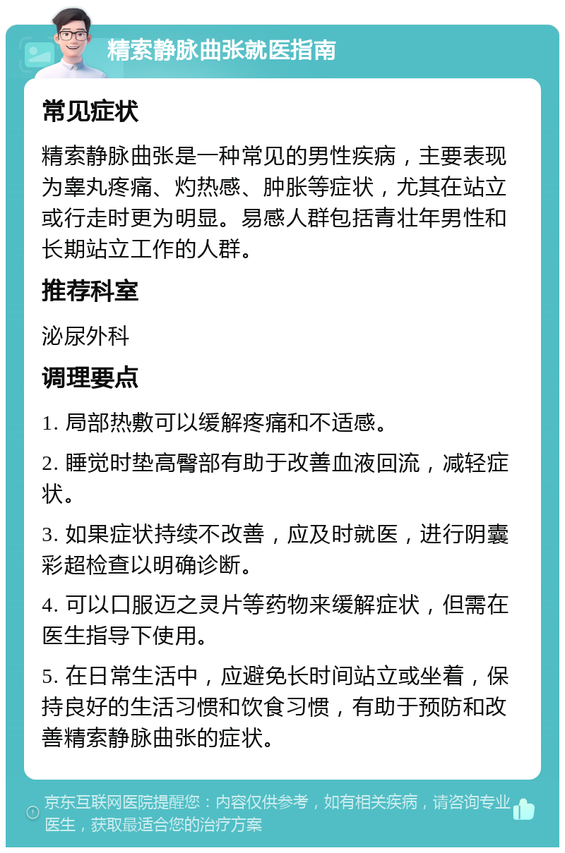 精索静脉曲张就医指南 常见症状 精索静脉曲张是一种常见的男性疾病，主要表现为睾丸疼痛、灼热感、肿胀等症状，尤其在站立或行走时更为明显。易感人群包括青壮年男性和长期站立工作的人群。 推荐科室 泌尿外科 调理要点 1. 局部热敷可以缓解疼痛和不适感。 2. 睡觉时垫高臀部有助于改善血液回流，减轻症状。 3. 如果症状持续不改善，应及时就医，进行阴囊彩超检查以明确诊断。 4. 可以口服迈之灵片等药物来缓解症状，但需在医生指导下使用。 5. 在日常生活中，应避免长时间站立或坐着，保持良好的生活习惯和饮食习惯，有助于预防和改善精索静脉曲张的症状。