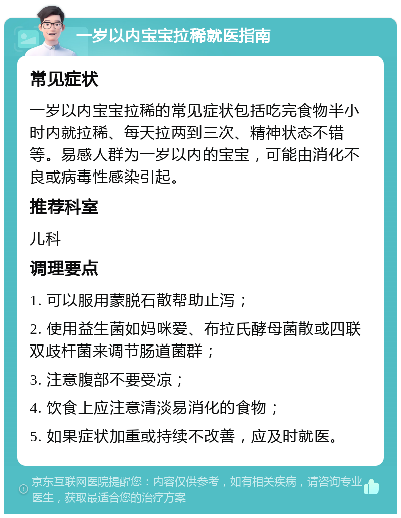 一岁以内宝宝拉稀就医指南 常见症状 一岁以内宝宝拉稀的常见症状包括吃完食物半小时内就拉稀、每天拉两到三次、精神状态不错等。易感人群为一岁以内的宝宝，可能由消化不良或病毒性感染引起。 推荐科室 儿科 调理要点 1. 可以服用蒙脱石散帮助止泻； 2. 使用益生菌如妈咪爱、布拉氏酵母菌散或四联双歧杆菌来调节肠道菌群； 3. 注意腹部不要受凉； 4. 饮食上应注意清淡易消化的食物； 5. 如果症状加重或持续不改善，应及时就医。