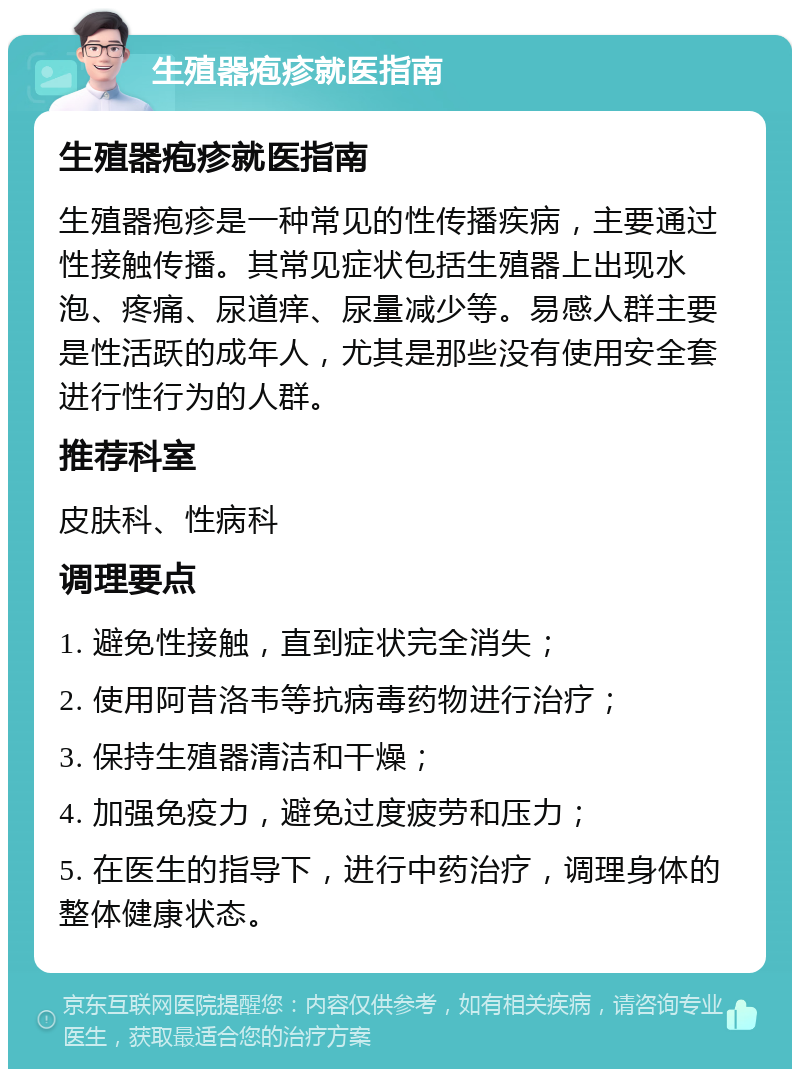 生殖器疱疹就医指南 生殖器疱疹就医指南 生殖器疱疹是一种常见的性传播疾病，主要通过性接触传播。其常见症状包括生殖器上出现水泡、疼痛、尿道痒、尿量减少等。易感人群主要是性活跃的成年人，尤其是那些没有使用安全套进行性行为的人群。 推荐科室 皮肤科、性病科 调理要点 1. 避免性接触，直到症状完全消失； 2. 使用阿昔洛韦等抗病毒药物进行治疗； 3. 保持生殖器清洁和干燥； 4. 加强免疫力，避免过度疲劳和压力； 5. 在医生的指导下，进行中药治疗，调理身体的整体健康状态。