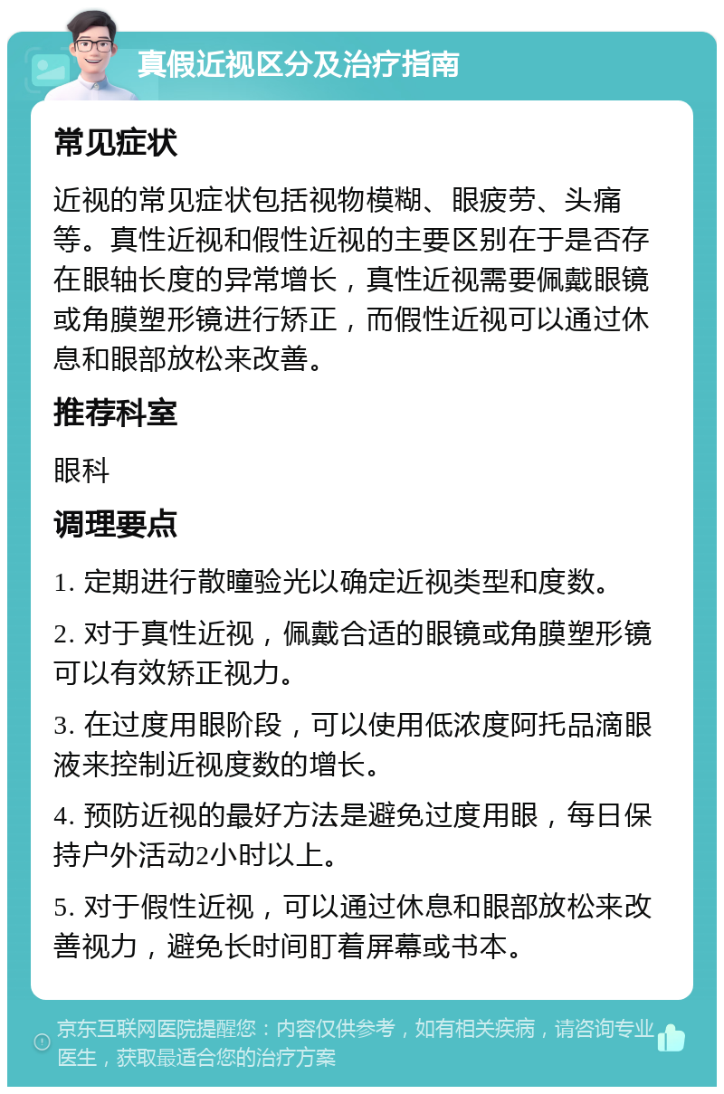 真假近视区分及治疗指南 常见症状 近视的常见症状包括视物模糊、眼疲劳、头痛等。真性近视和假性近视的主要区别在于是否存在眼轴长度的异常增长，真性近视需要佩戴眼镜或角膜塑形镜进行矫正，而假性近视可以通过休息和眼部放松来改善。 推荐科室 眼科 调理要点 1. 定期进行散瞳验光以确定近视类型和度数。 2. 对于真性近视，佩戴合适的眼镜或角膜塑形镜可以有效矫正视力。 3. 在过度用眼阶段，可以使用低浓度阿托品滴眼液来控制近视度数的增长。 4. 预防近视的最好方法是避免过度用眼，每日保持户外活动2小时以上。 5. 对于假性近视，可以通过休息和眼部放松来改善视力，避免长时间盯着屏幕或书本。