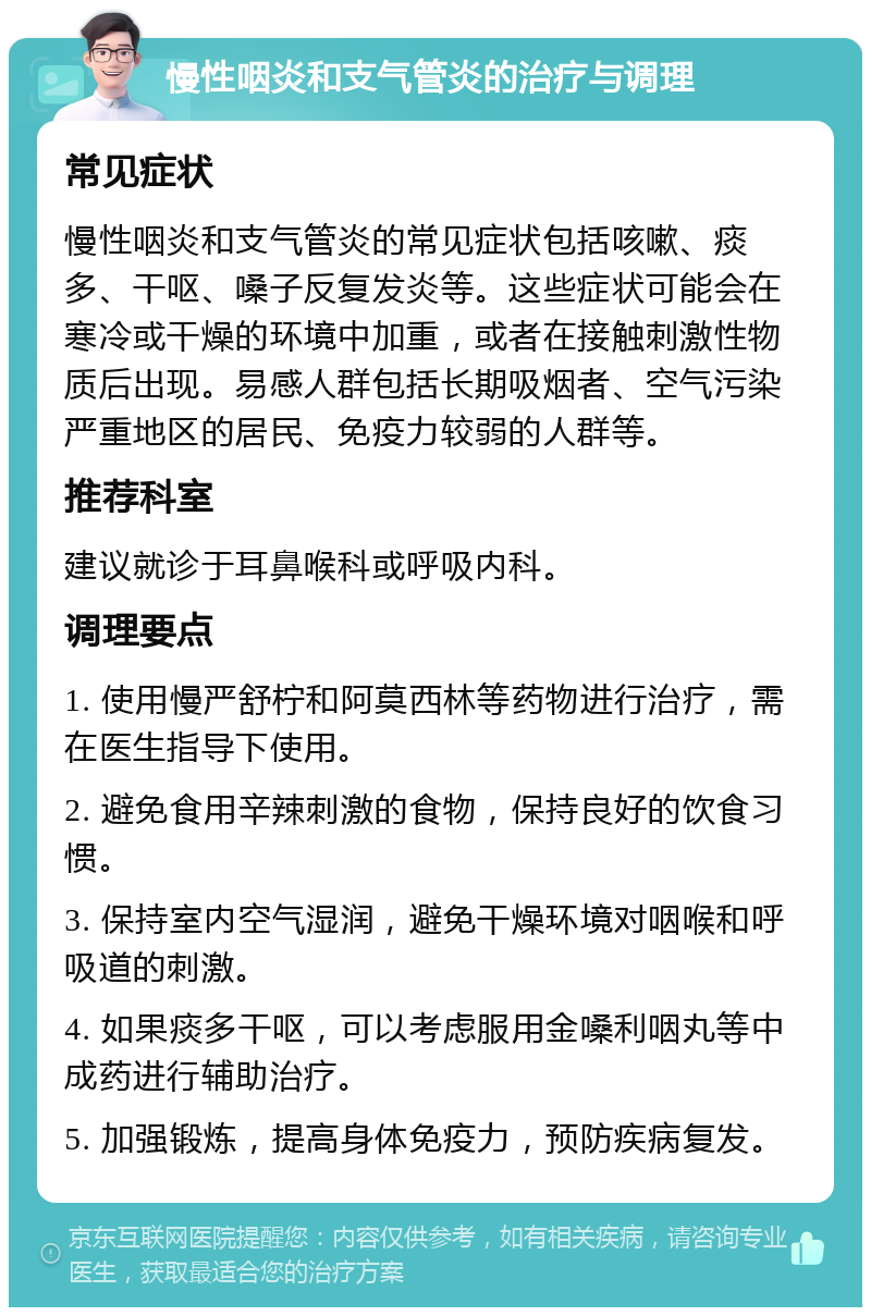 慢性咽炎和支气管炎的治疗与调理 常见症状 慢性咽炎和支气管炎的常见症状包括咳嗽、痰多、干呕、嗓子反复发炎等。这些症状可能会在寒冷或干燥的环境中加重，或者在接触刺激性物质后出现。易感人群包括长期吸烟者、空气污染严重地区的居民、免疫力较弱的人群等。 推荐科室 建议就诊于耳鼻喉科或呼吸内科。 调理要点 1. 使用慢严舒柠和阿莫西林等药物进行治疗，需在医生指导下使用。 2. 避免食用辛辣刺激的食物，保持良好的饮食习惯。 3. 保持室内空气湿润，避免干燥环境对咽喉和呼吸道的刺激。 4. 如果痰多干呕，可以考虑服用金嗓利咽丸等中成药进行辅助治疗。 5. 加强锻炼，提高身体免疫力，预防疾病复发。