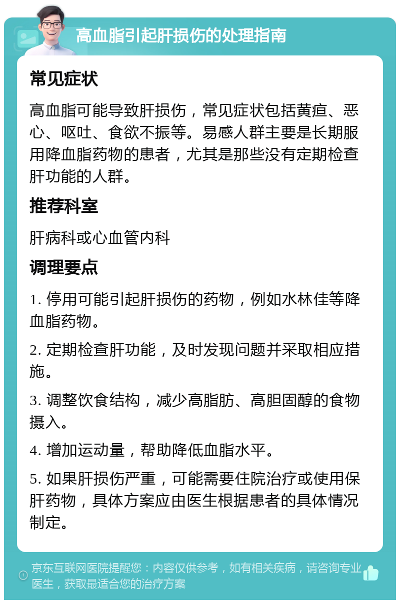 高血脂引起肝损伤的处理指南 常见症状 高血脂可能导致肝损伤，常见症状包括黄疸、恶心、呕吐、食欲不振等。易感人群主要是长期服用降血脂药物的患者，尤其是那些没有定期检查肝功能的人群。 推荐科室 肝病科或心血管内科 调理要点 1. 停用可能引起肝损伤的药物，例如水林佳等降血脂药物。 2. 定期检查肝功能，及时发现问题并采取相应措施。 3. 调整饮食结构，减少高脂肪、高胆固醇的食物摄入。 4. 增加运动量，帮助降低血脂水平。 5. 如果肝损伤严重，可能需要住院治疗或使用保肝药物，具体方案应由医生根据患者的具体情况制定。