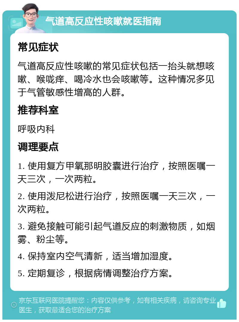 气道高反应性咳嗽就医指南 常见症状 气道高反应性咳嗽的常见症状包括一抬头就想咳嗽、喉咙痒、喝冷水也会咳嗽等。这种情况多见于气管敏感性增高的人群。 推荐科室 呼吸内科 调理要点 1. 使用复方甲氧那明胶囊进行治疗，按照医嘱一天三次，一次两粒。 2. 使用泼尼松进行治疗，按照医嘱一天三次，一次两粒。 3. 避免接触可能引起气道反应的刺激物质，如烟雾、粉尘等。 4. 保持室内空气清新，适当增加湿度。 5. 定期复诊，根据病情调整治疗方案。