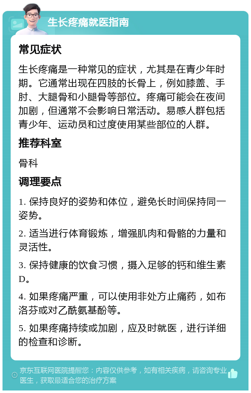 生长疼痛就医指南 常见症状 生长疼痛是一种常见的症状，尤其是在青少年时期。它通常出现在四肢的长骨上，例如膝盖、手肘、大腿骨和小腿骨等部位。疼痛可能会在夜间加剧，但通常不会影响日常活动。易感人群包括青少年、运动员和过度使用某些部位的人群。 推荐科室 骨科 调理要点 1. 保持良好的姿势和体位，避免长时间保持同一姿势。 2. 适当进行体育锻炼，增强肌肉和骨骼的力量和灵活性。 3. 保持健康的饮食习惯，摄入足够的钙和维生素D。 4. 如果疼痛严重，可以使用非处方止痛药，如布洛芬或对乙酰氨基酚等。 5. 如果疼痛持续或加剧，应及时就医，进行详细的检查和诊断。