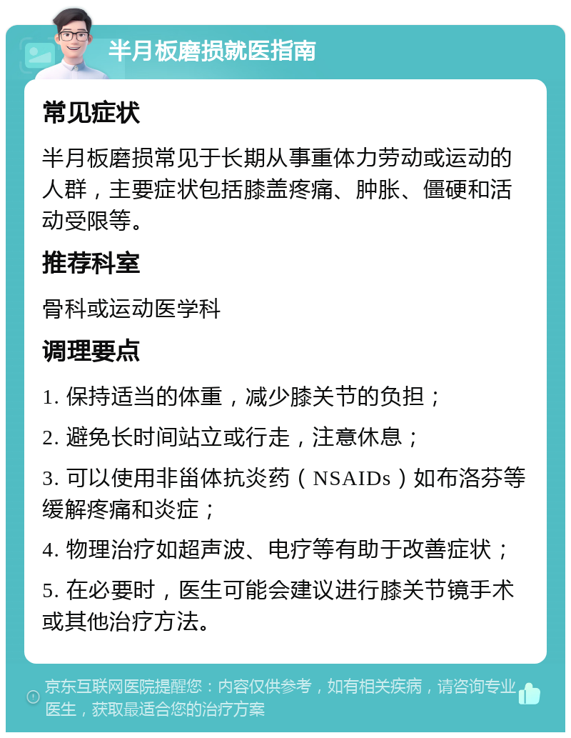 半月板磨损就医指南 常见症状 半月板磨损常见于长期从事重体力劳动或运动的人群，主要症状包括膝盖疼痛、肿胀、僵硬和活动受限等。 推荐科室 骨科或运动医学科 调理要点 1. 保持适当的体重，减少膝关节的负担； 2. 避免长时间站立或行走，注意休息； 3. 可以使用非甾体抗炎药（NSAIDs）如布洛芬等缓解疼痛和炎症； 4. 物理治疗如超声波、电疗等有助于改善症状； 5. 在必要时，医生可能会建议进行膝关节镜手术或其他治疗方法。