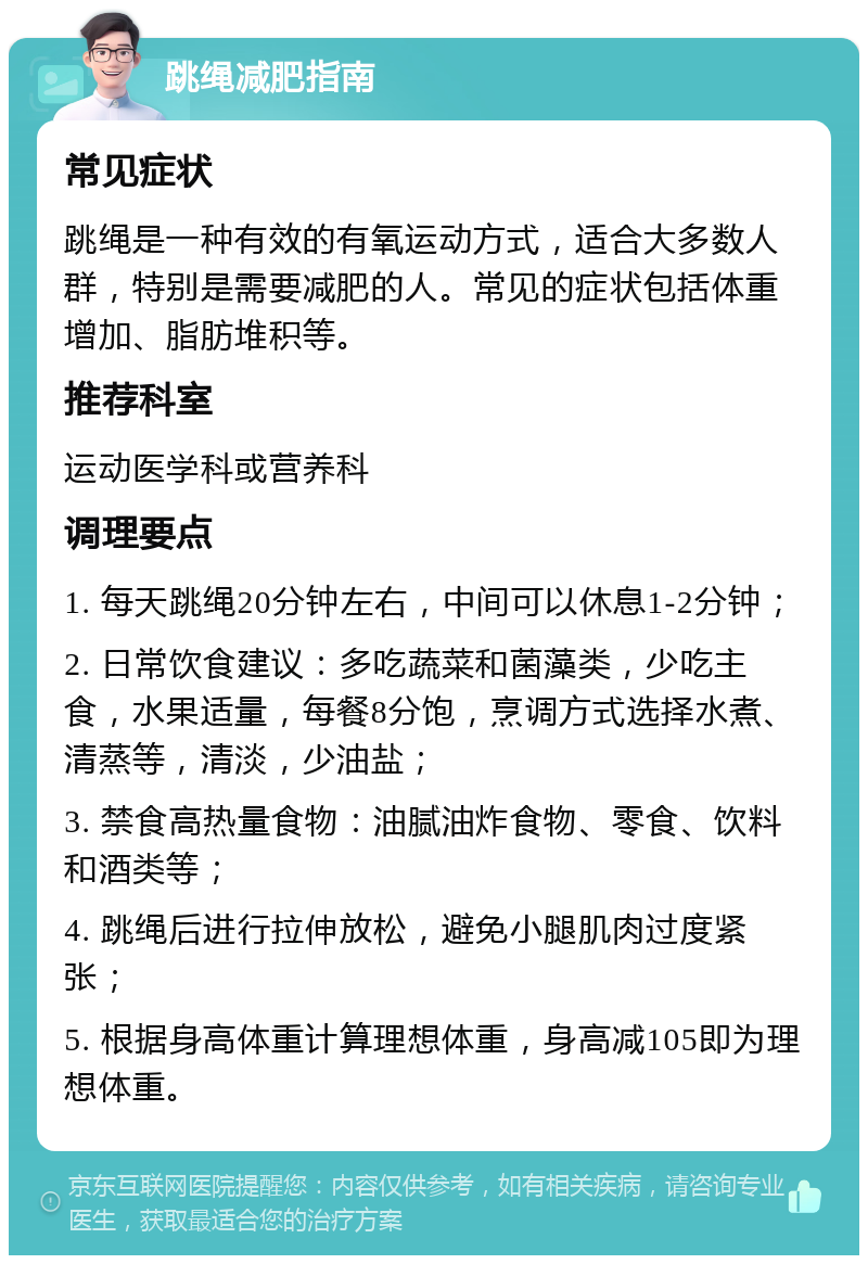 跳绳减肥指南 常见症状 跳绳是一种有效的有氧运动方式，适合大多数人群，特别是需要减肥的人。常见的症状包括体重增加、脂肪堆积等。 推荐科室 运动医学科或营养科 调理要点 1. 每天跳绳20分钟左右，中间可以休息1-2分钟； 2. 日常饮食建议：多吃蔬菜和菌藻类，少吃主食，水果适量，每餐8分饱，烹调方式选择水煮、清蒸等，清淡，少油盐； 3. 禁食高热量食物：油腻油炸食物、零食、饮料和酒类等； 4. 跳绳后进行拉伸放松，避免小腿肌肉过度紧张； 5. 根据身高体重计算理想体重，身高减105即为理想体重。