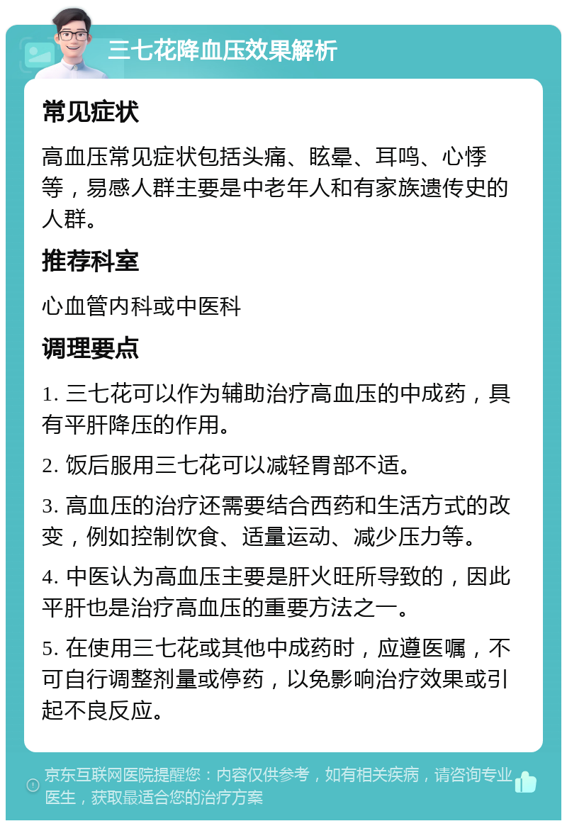 三七花降血压效果解析 常见症状 高血压常见症状包括头痛、眩晕、耳鸣、心悸等，易感人群主要是中老年人和有家族遗传史的人群。 推荐科室 心血管内科或中医科 调理要点 1. 三七花可以作为辅助治疗高血压的中成药，具有平肝降压的作用。 2. 饭后服用三七花可以减轻胃部不适。 3. 高血压的治疗还需要结合西药和生活方式的改变，例如控制饮食、适量运动、减少压力等。 4. 中医认为高血压主要是肝火旺所导致的，因此平肝也是治疗高血压的重要方法之一。 5. 在使用三七花或其他中成药时，应遵医嘱，不可自行调整剂量或停药，以免影响治疗效果或引起不良反应。