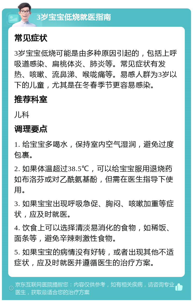 3岁宝宝低烧就医指南 常见症状 3岁宝宝低烧可能是由多种原因引起的，包括上呼吸道感染、扁桃体炎、肺炎等。常见症状有发热、咳嗽、流鼻涕、喉咙痛等。易感人群为3岁以下的儿童，尤其是在冬春季节更容易感染。 推荐科室 儿科 调理要点 1. 给宝宝多喝水，保持室内空气湿润，避免过度包裹。 2. 如果体温超过38.5℃，可以给宝宝服用退烧药如布洛芬或对乙酰氨基酚，但需在医生指导下使用。 3. 如果宝宝出现呼吸急促、胸闷、咳嗽加重等症状，应及时就医。 4. 饮食上可以选择清淡易消化的食物，如稀饭、面条等，避免辛辣刺激性食物。 5. 如果宝宝的病情没有好转，或者出现其他不适症状，应及时就医并遵循医生的治疗方案。