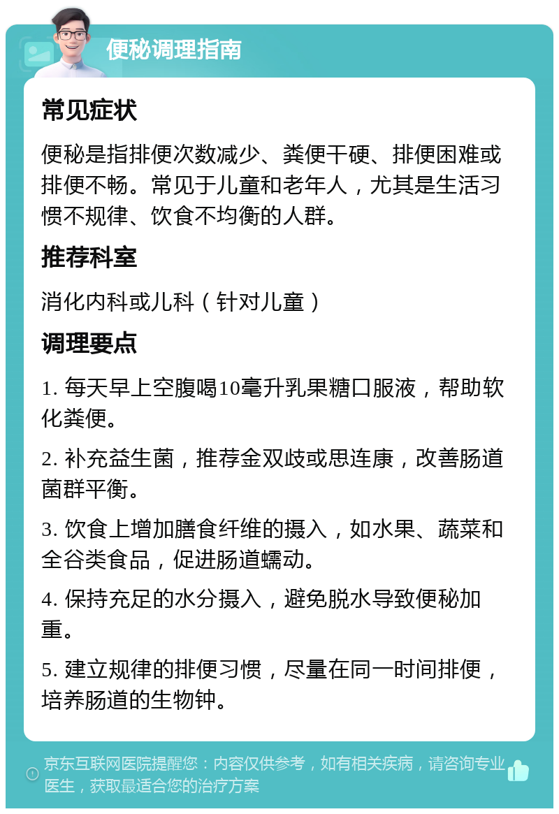 便秘调理指南 常见症状 便秘是指排便次数减少、粪便干硬、排便困难或排便不畅。常见于儿童和老年人，尤其是生活习惯不规律、饮食不均衡的人群。 推荐科室 消化内科或儿科（针对儿童） 调理要点 1. 每天早上空腹喝10毫升乳果糖口服液，帮助软化粪便。 2. 补充益生菌，推荐金双歧或思连康，改善肠道菌群平衡。 3. 饮食上增加膳食纤维的摄入，如水果、蔬菜和全谷类食品，促进肠道蠕动。 4. 保持充足的水分摄入，避免脱水导致便秘加重。 5. 建立规律的排便习惯，尽量在同一时间排便，培养肠道的生物钟。