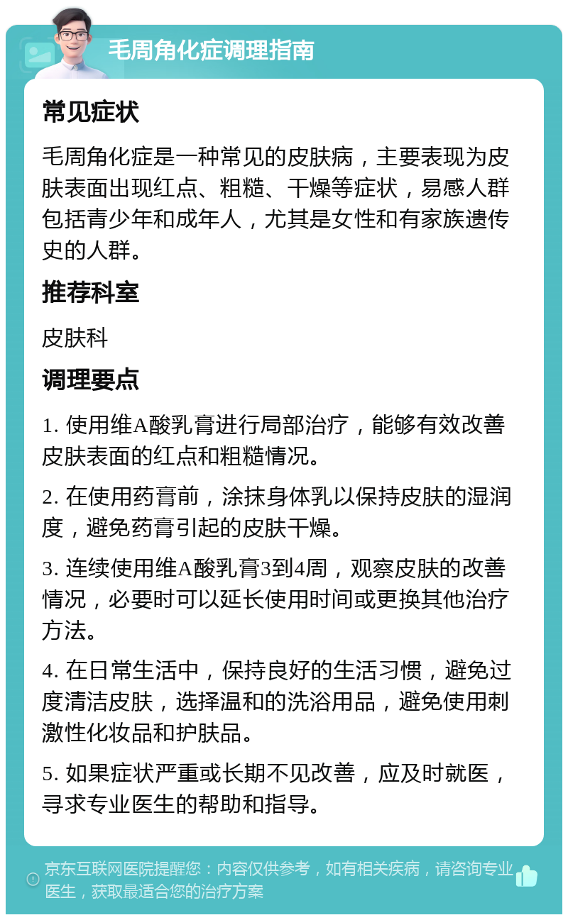 毛周角化症调理指南 常见症状 毛周角化症是一种常见的皮肤病，主要表现为皮肤表面出现红点、粗糙、干燥等症状，易感人群包括青少年和成年人，尤其是女性和有家族遗传史的人群。 推荐科室 皮肤科 调理要点 1. 使用维A酸乳膏进行局部治疗，能够有效改善皮肤表面的红点和粗糙情况。 2. 在使用药膏前，涂抹身体乳以保持皮肤的湿润度，避免药膏引起的皮肤干燥。 3. 连续使用维A酸乳膏3到4周，观察皮肤的改善情况，必要时可以延长使用时间或更换其他治疗方法。 4. 在日常生活中，保持良好的生活习惯，避免过度清洁皮肤，选择温和的洗浴用品，避免使用刺激性化妆品和护肤品。 5. 如果症状严重或长期不见改善，应及时就医，寻求专业医生的帮助和指导。