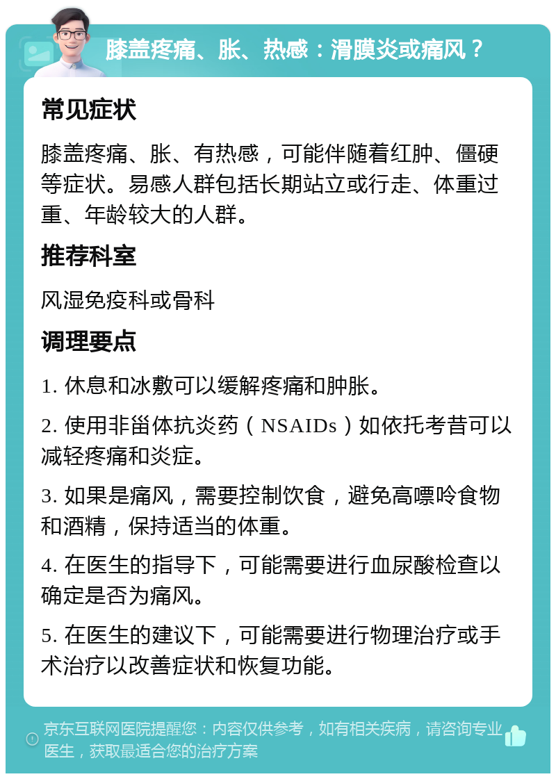 膝盖疼痛、胀、热感：滑膜炎或痛风？ 常见症状 膝盖疼痛、胀、有热感，可能伴随着红肿、僵硬等症状。易感人群包括长期站立或行走、体重过重、年龄较大的人群。 推荐科室 风湿免疫科或骨科 调理要点 1. 休息和冰敷可以缓解疼痛和肿胀。 2. 使用非甾体抗炎药（NSAIDs）如依托考昔可以减轻疼痛和炎症。 3. 如果是痛风，需要控制饮食，避免高嘌呤食物和酒精，保持适当的体重。 4. 在医生的指导下，可能需要进行血尿酸检查以确定是否为痛风。 5. 在医生的建议下，可能需要进行物理治疗或手术治疗以改善症状和恢复功能。