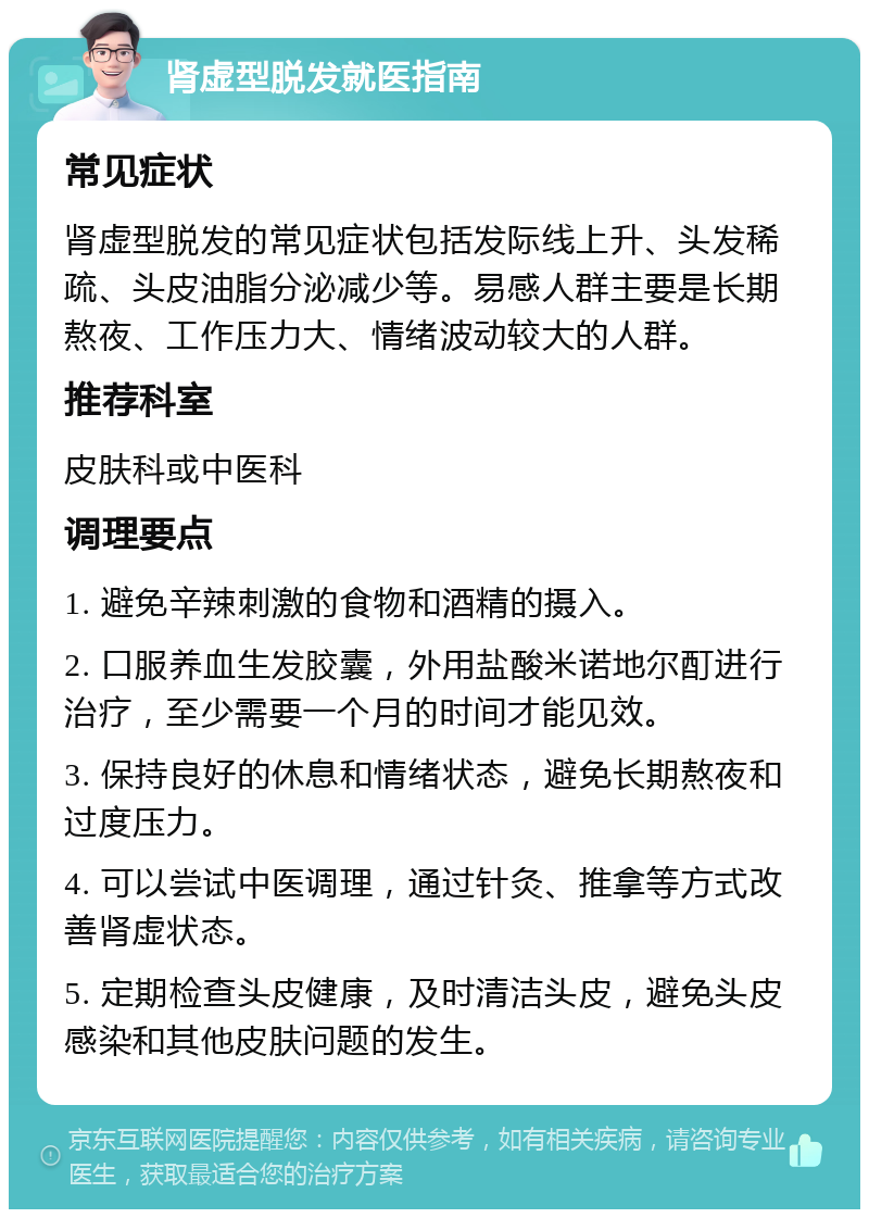 肾虚型脱发就医指南 常见症状 肾虚型脱发的常见症状包括发际线上升、头发稀疏、头皮油脂分泌减少等。易感人群主要是长期熬夜、工作压力大、情绪波动较大的人群。 推荐科室 皮肤科或中医科 调理要点 1. 避免辛辣刺激的食物和酒精的摄入。 2. 口服养血生发胶囊，外用盐酸米诺地尔酊进行治疗，至少需要一个月的时间才能见效。 3. 保持良好的休息和情绪状态，避免长期熬夜和过度压力。 4. 可以尝试中医调理，通过针灸、推拿等方式改善肾虚状态。 5. 定期检查头皮健康，及时清洁头皮，避免头皮感染和其他皮肤问题的发生。