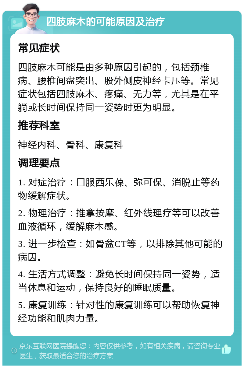 四肢麻木的可能原因及治疗 常见症状 四肢麻木可能是由多种原因引起的，包括颈椎病、腰椎间盘突出、股外侧皮神经卡压等。常见症状包括四肢麻木、疼痛、无力等，尤其是在平躺或长时间保持同一姿势时更为明显。 推荐科室 神经内科、骨科、康复科 调理要点 1. 对症治疗：口服西乐葆、弥可保、消脱止等药物缓解症状。 2. 物理治疗：推拿按摩、红外线理疗等可以改善血液循环，缓解麻木感。 3. 进一步检查：如骨盆CT等，以排除其他可能的病因。 4. 生活方式调整：避免长时间保持同一姿势，适当休息和运动，保持良好的睡眠质量。 5. 康复训练：针对性的康复训练可以帮助恢复神经功能和肌肉力量。