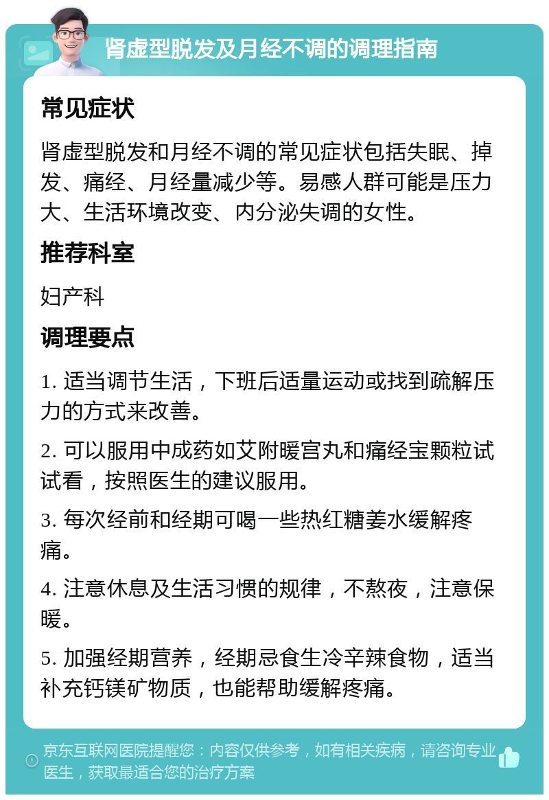 肾虚型脱发及月经不调的调理指南 常见症状 肾虚型脱发和月经不调的常见症状包括失眠、掉发、痛经、月经量减少等。易感人群可能是压力大、生活环境改变、内分泌失调的女性。 推荐科室 妇产科 调理要点 1. 适当调节生活，下班后适量运动或找到疏解压力的方式来改善。 2. 可以服用中成药如艾附暖宫丸和痛经宝颗粒试试看，按照医生的建议服用。 3. 每次经前和经期可喝一些热红糖姜水缓解疼痛。 4. 注意休息及生活习惯的规律，不熬夜，注意保暖。 5. 加强经期营养，经期忌食生冷辛辣食物，适当补充钙镁矿物质，也能帮助缓解疼痛。