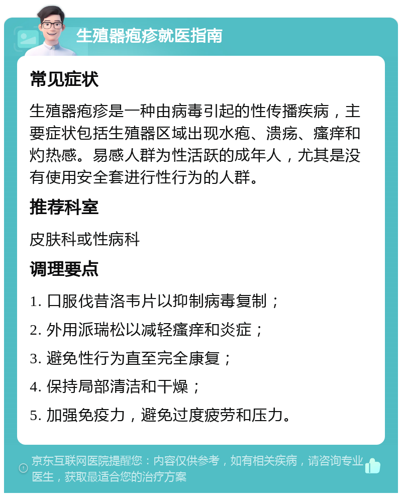 生殖器疱疹就医指南 常见症状 生殖器疱疹是一种由病毒引起的性传播疾病，主要症状包括生殖器区域出现水疱、溃疡、瘙痒和灼热感。易感人群为性活跃的成年人，尤其是没有使用安全套进行性行为的人群。 推荐科室 皮肤科或性病科 调理要点 1. 口服伐昔洛韦片以抑制病毒复制； 2. 外用派瑞松以减轻瘙痒和炎症； 3. 避免性行为直至完全康复； 4. 保持局部清洁和干燥； 5. 加强免疫力，避免过度疲劳和压力。