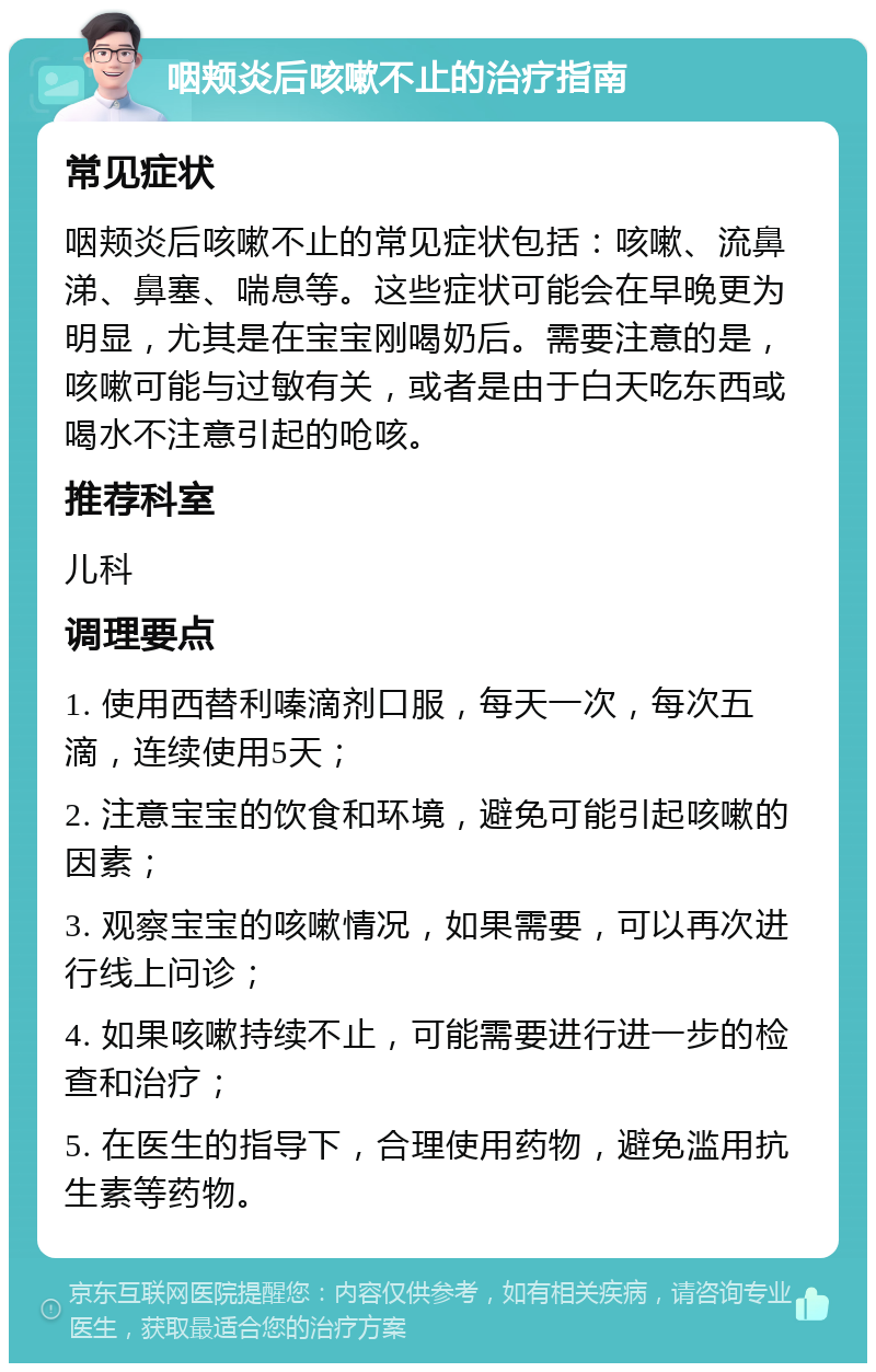 咽颊炎后咳嗽不止的治疗指南 常见症状 咽颊炎后咳嗽不止的常见症状包括：咳嗽、流鼻涕、鼻塞、喘息等。这些症状可能会在早晚更为明显，尤其是在宝宝刚喝奶后。需要注意的是，咳嗽可能与过敏有关，或者是由于白天吃东西或喝水不注意引起的呛咳。 推荐科室 儿科 调理要点 1. 使用西替利嗪滴剂口服，每天一次，每次五滴，连续使用5天； 2. 注意宝宝的饮食和环境，避免可能引起咳嗽的因素； 3. 观察宝宝的咳嗽情况，如果需要，可以再次进行线上问诊； 4. 如果咳嗽持续不止，可能需要进行进一步的检查和治疗； 5. 在医生的指导下，合理使用药物，避免滥用抗生素等药物。