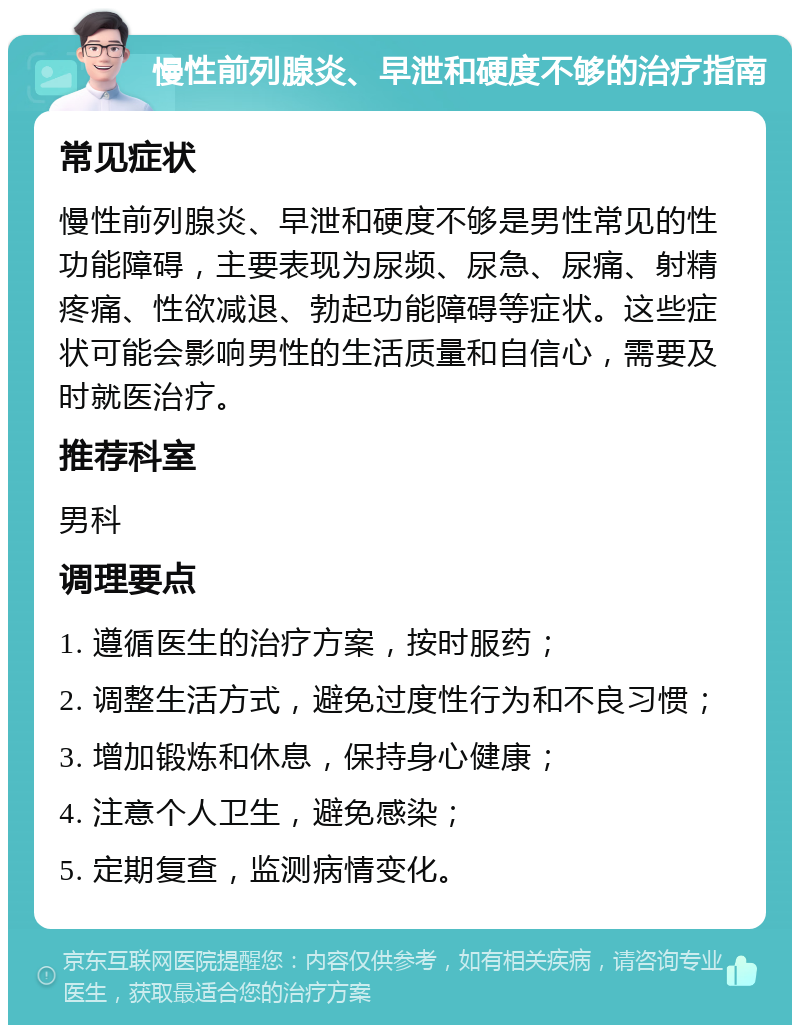 慢性前列腺炎、早泄和硬度不够的治疗指南 常见症状 慢性前列腺炎、早泄和硬度不够是男性常见的性功能障碍，主要表现为尿频、尿急、尿痛、射精疼痛、性欲减退、勃起功能障碍等症状。这些症状可能会影响男性的生活质量和自信心，需要及时就医治疗。 推荐科室 男科 调理要点 1. 遵循医生的治疗方案，按时服药； 2. 调整生活方式，避免过度性行为和不良习惯； 3. 增加锻炼和休息，保持身心健康； 4. 注意个人卫生，避免感染； 5. 定期复查，监测病情变化。