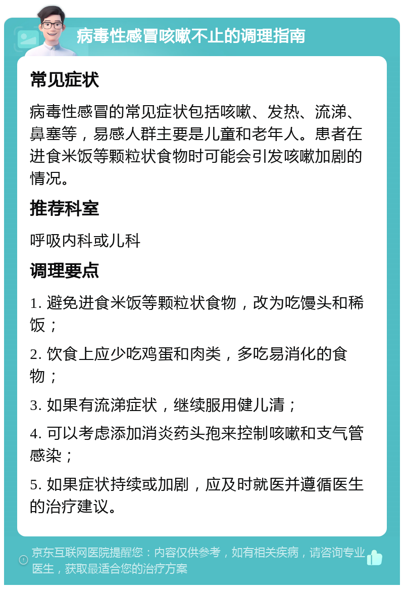 病毒性感冒咳嗽不止的调理指南 常见症状 病毒性感冒的常见症状包括咳嗽、发热、流涕、鼻塞等，易感人群主要是儿童和老年人。患者在进食米饭等颗粒状食物时可能会引发咳嗽加剧的情况。 推荐科室 呼吸内科或儿科 调理要点 1. 避免进食米饭等颗粒状食物，改为吃馒头和稀饭； 2. 饮食上应少吃鸡蛋和肉类，多吃易消化的食物； 3. 如果有流涕症状，继续服用健儿清； 4. 可以考虑添加消炎药头孢来控制咳嗽和支气管感染； 5. 如果症状持续或加剧，应及时就医并遵循医生的治疗建议。