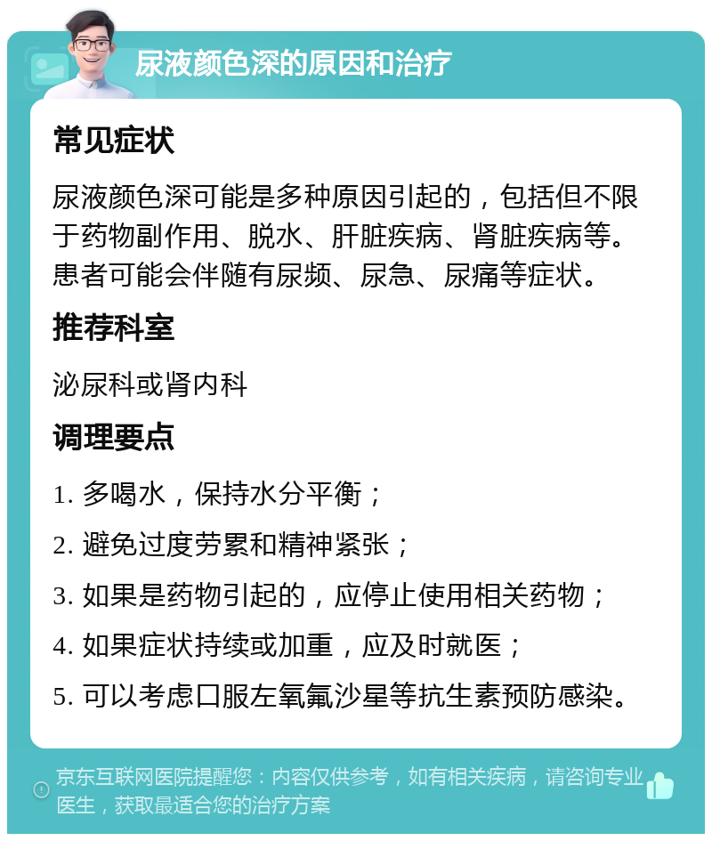 尿液颜色深的原因和治疗 常见症状 尿液颜色深可能是多种原因引起的，包括但不限于药物副作用、脱水、肝脏疾病、肾脏疾病等。患者可能会伴随有尿频、尿急、尿痛等症状。 推荐科室 泌尿科或肾内科 调理要点 1. 多喝水，保持水分平衡； 2. 避免过度劳累和精神紧张； 3. 如果是药物引起的，应停止使用相关药物； 4. 如果症状持续或加重，应及时就医； 5. 可以考虑口服左氧氟沙星等抗生素预防感染。