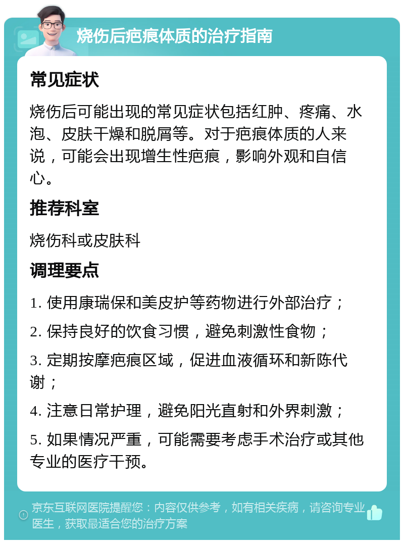 烧伤后疤痕体质的治疗指南 常见症状 烧伤后可能出现的常见症状包括红肿、疼痛、水泡、皮肤干燥和脱屑等。对于疤痕体质的人来说，可能会出现增生性疤痕，影响外观和自信心。 推荐科室 烧伤科或皮肤科 调理要点 1. 使用康瑞保和美皮护等药物进行外部治疗； 2. 保持良好的饮食习惯，避免刺激性食物； 3. 定期按摩疤痕区域，促进血液循环和新陈代谢； 4. 注意日常护理，避免阳光直射和外界刺激； 5. 如果情况严重，可能需要考虑手术治疗或其他专业的医疗干预。