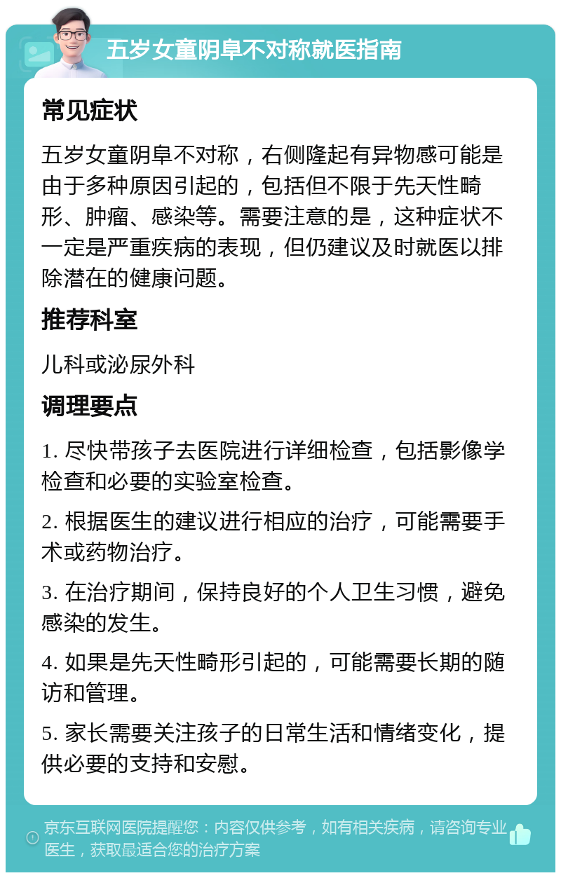 五岁女童阴阜不对称就医指南 常见症状 五岁女童阴阜不对称，右侧隆起有异物感可能是由于多种原因引起的，包括但不限于先天性畸形、肿瘤、感染等。需要注意的是，这种症状不一定是严重疾病的表现，但仍建议及时就医以排除潜在的健康问题。 推荐科室 儿科或泌尿外科 调理要点 1. 尽快带孩子去医院进行详细检查，包括影像学检查和必要的实验室检查。 2. 根据医生的建议进行相应的治疗，可能需要手术或药物治疗。 3. 在治疗期间，保持良好的个人卫生习惯，避免感染的发生。 4. 如果是先天性畸形引起的，可能需要长期的随访和管理。 5. 家长需要关注孩子的日常生活和情绪变化，提供必要的支持和安慰。