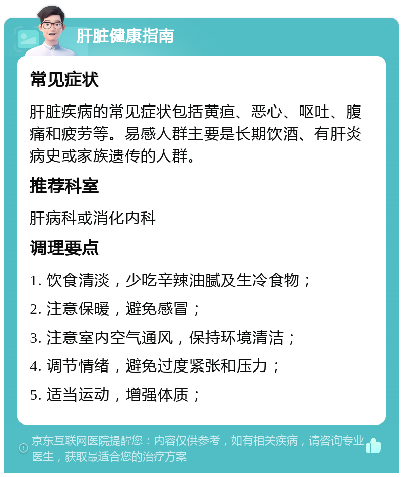 肝脏健康指南 常见症状 肝脏疾病的常见症状包括黄疸、恶心、呕吐、腹痛和疲劳等。易感人群主要是长期饮酒、有肝炎病史或家族遗传的人群。 推荐科室 肝病科或消化内科 调理要点 1. 饮食清淡，少吃辛辣油腻及生冷食物； 2. 注意保暖，避免感冒； 3. 注意室内空气通风，保持环境清洁； 4. 调节情绪，避免过度紧张和压力； 5. 适当运动，增强体质；