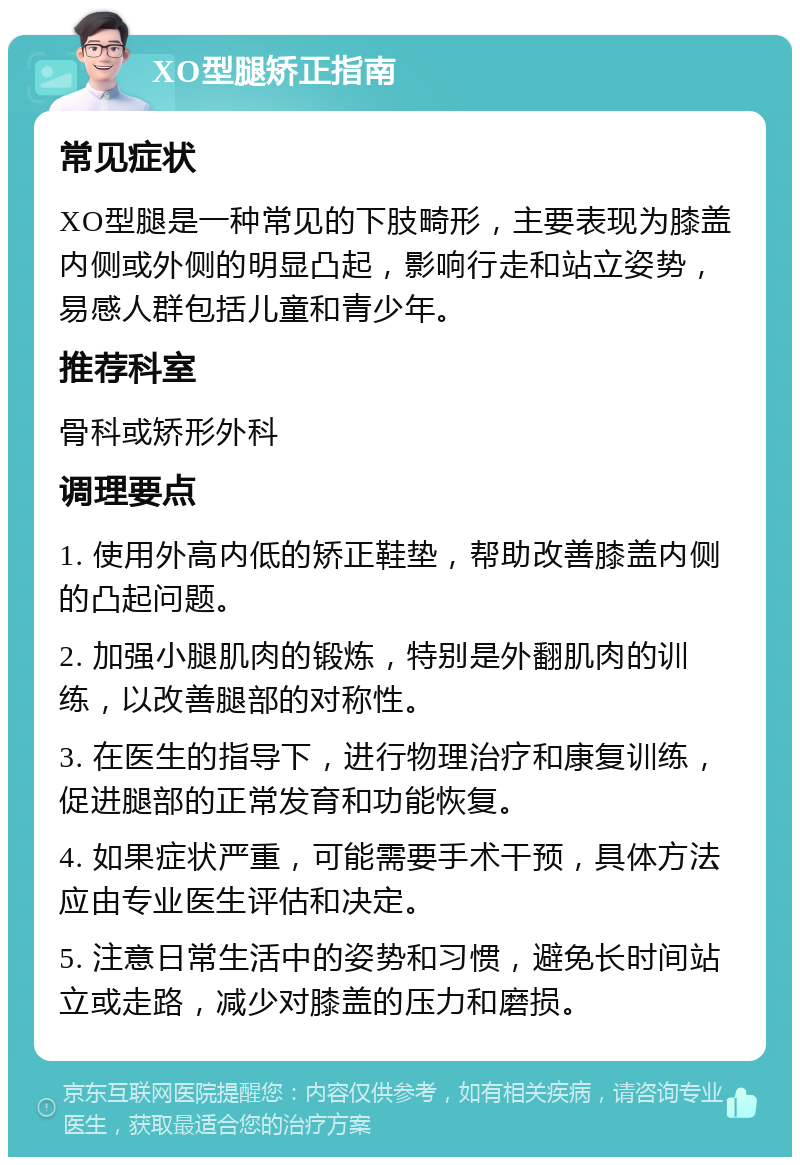 XO型腿矫正指南 常见症状 XO型腿是一种常见的下肢畸形，主要表现为膝盖内侧或外侧的明显凸起，影响行走和站立姿势，易感人群包括儿童和青少年。 推荐科室 骨科或矫形外科 调理要点 1. 使用外高内低的矫正鞋垫，帮助改善膝盖内侧的凸起问题。 2. 加强小腿肌肉的锻炼，特别是外翻肌肉的训练，以改善腿部的对称性。 3. 在医生的指导下，进行物理治疗和康复训练，促进腿部的正常发育和功能恢复。 4. 如果症状严重，可能需要手术干预，具体方法应由专业医生评估和决定。 5. 注意日常生活中的姿势和习惯，避免长时间站立或走路，减少对膝盖的压力和磨损。