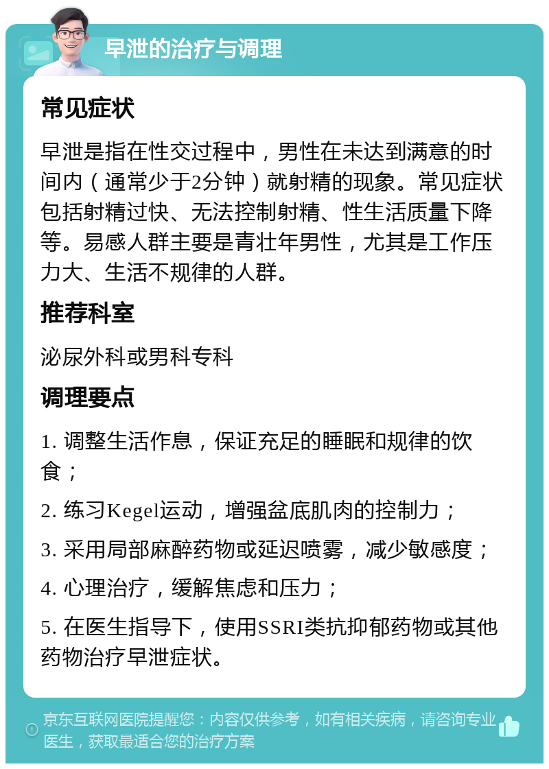 早泄的治疗与调理 常见症状 早泄是指在性交过程中，男性在未达到满意的时间内（通常少于2分钟）就射精的现象。常见症状包括射精过快、无法控制射精、性生活质量下降等。易感人群主要是青壮年男性，尤其是工作压力大、生活不规律的人群。 推荐科室 泌尿外科或男科专科 调理要点 1. 调整生活作息，保证充足的睡眠和规律的饮食； 2. 练习Kegel运动，增强盆底肌肉的控制力； 3. 采用局部麻醉药物或延迟喷雾，减少敏感度； 4. 心理治疗，缓解焦虑和压力； 5. 在医生指导下，使用SSRI类抗抑郁药物或其他药物治疗早泄症状。