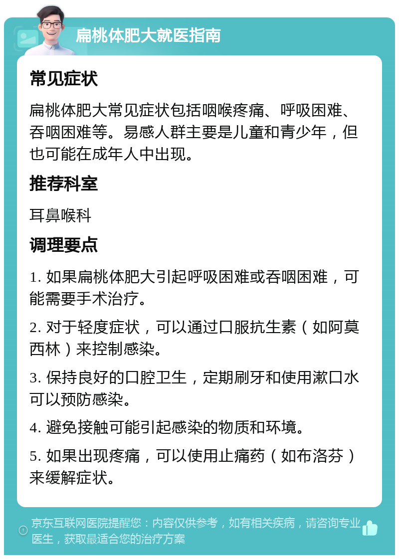 扁桃体肥大就医指南 常见症状 扁桃体肥大常见症状包括咽喉疼痛、呼吸困难、吞咽困难等。易感人群主要是儿童和青少年，但也可能在成年人中出现。 推荐科室 耳鼻喉科 调理要点 1. 如果扁桃体肥大引起呼吸困难或吞咽困难，可能需要手术治疗。 2. 对于轻度症状，可以通过口服抗生素（如阿莫西林）来控制感染。 3. 保持良好的口腔卫生，定期刷牙和使用漱口水可以预防感染。 4. 避免接触可能引起感染的物质和环境。 5. 如果出现疼痛，可以使用止痛药（如布洛芬）来缓解症状。