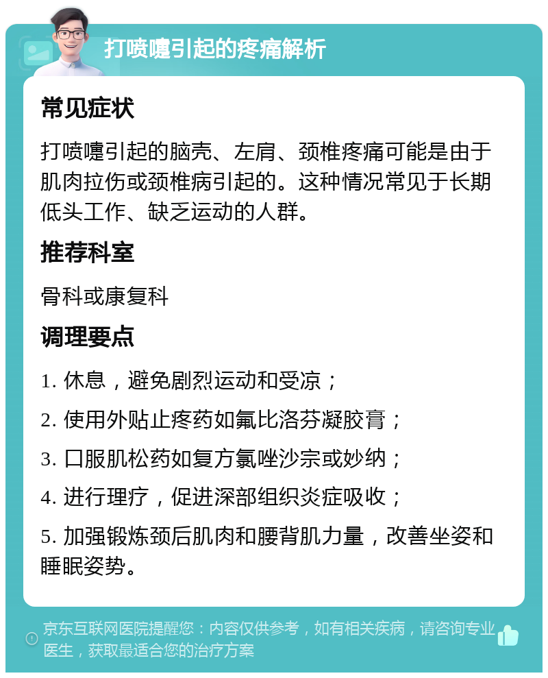 打喷嚏引起的疼痛解析 常见症状 打喷嚏引起的脑壳、左肩、颈椎疼痛可能是由于肌肉拉伤或颈椎病引起的。这种情况常见于长期低头工作、缺乏运动的人群。 推荐科室 骨科或康复科 调理要点 1. 休息，避免剧烈运动和受凉； 2. 使用外贴止疼药如氟比洛芬凝胶膏； 3. 口服肌松药如复方氯唑沙宗或妙纳； 4. 进行理疗，促进深部组织炎症吸收； 5. 加强锻炼颈后肌肉和腰背肌力量，改善坐姿和睡眠姿势。