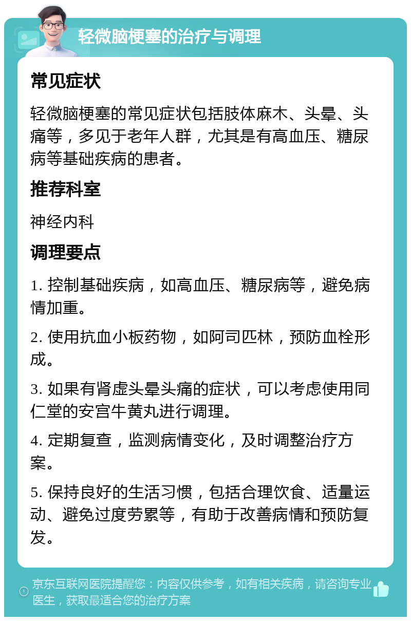 轻微脑梗塞的治疗与调理 常见症状 轻微脑梗塞的常见症状包括肢体麻木、头晕、头痛等，多见于老年人群，尤其是有高血压、糖尿病等基础疾病的患者。 推荐科室 神经内科 调理要点 1. 控制基础疾病，如高血压、糖尿病等，避免病情加重。 2. 使用抗血小板药物，如阿司匹林，预防血栓形成。 3. 如果有肾虚头晕头痛的症状，可以考虑使用同仁堂的安宫牛黄丸进行调理。 4. 定期复查，监测病情变化，及时调整治疗方案。 5. 保持良好的生活习惯，包括合理饮食、适量运动、避免过度劳累等，有助于改善病情和预防复发。