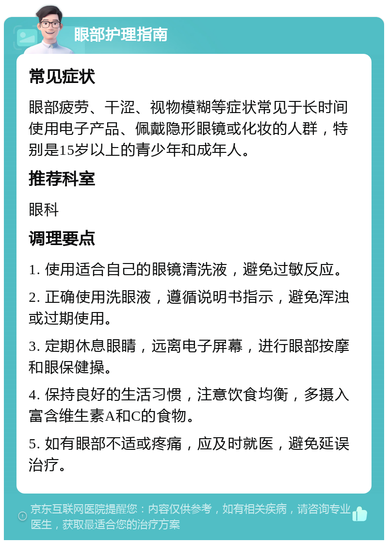 眼部护理指南 常见症状 眼部疲劳、干涩、视物模糊等症状常见于长时间使用电子产品、佩戴隐形眼镜或化妆的人群，特别是15岁以上的青少年和成年人。 推荐科室 眼科 调理要点 1. 使用适合自己的眼镜清洗液，避免过敏反应。 2. 正确使用洗眼液，遵循说明书指示，避免浑浊或过期使用。 3. 定期休息眼睛，远离电子屏幕，进行眼部按摩和眼保健操。 4. 保持良好的生活习惯，注意饮食均衡，多摄入富含维生素A和C的食物。 5. 如有眼部不适或疼痛，应及时就医，避免延误治疗。