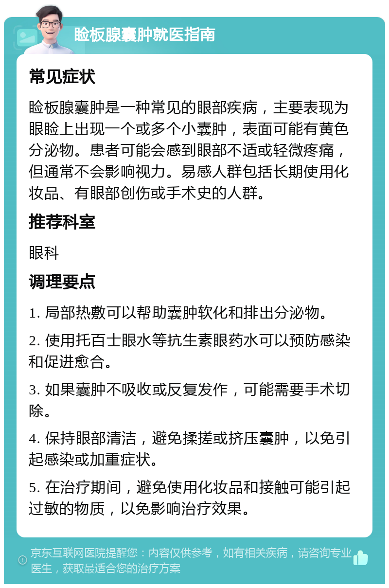 睑板腺囊肿就医指南 常见症状 睑板腺囊肿是一种常见的眼部疾病，主要表现为眼睑上出现一个或多个小囊肿，表面可能有黄色分泌物。患者可能会感到眼部不适或轻微疼痛，但通常不会影响视力。易感人群包括长期使用化妆品、有眼部创伤或手术史的人群。 推荐科室 眼科 调理要点 1. 局部热敷可以帮助囊肿软化和排出分泌物。 2. 使用托百士眼水等抗生素眼药水可以预防感染和促进愈合。 3. 如果囊肿不吸收或反复发作，可能需要手术切除。 4. 保持眼部清洁，避免揉搓或挤压囊肿，以免引起感染或加重症状。 5. 在治疗期间，避免使用化妆品和接触可能引起过敏的物质，以免影响治疗效果。