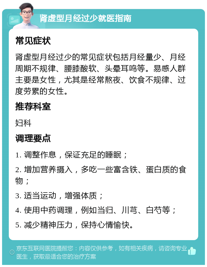 肾虚型月经过少就医指南 常见症状 肾虚型月经过少的常见症状包括月经量少、月经周期不规律、腰膝酸软、头晕耳鸣等。易感人群主要是女性，尤其是经常熬夜、饮食不规律、过度劳累的女性。 推荐科室 妇科 调理要点 1. 调整作息，保证充足的睡眠； 2. 增加营养摄入，多吃一些富含铁、蛋白质的食物； 3. 适当运动，增强体质； 4. 使用中药调理，例如当归、川芎、白芍等； 5. 减少精神压力，保持心情愉快。