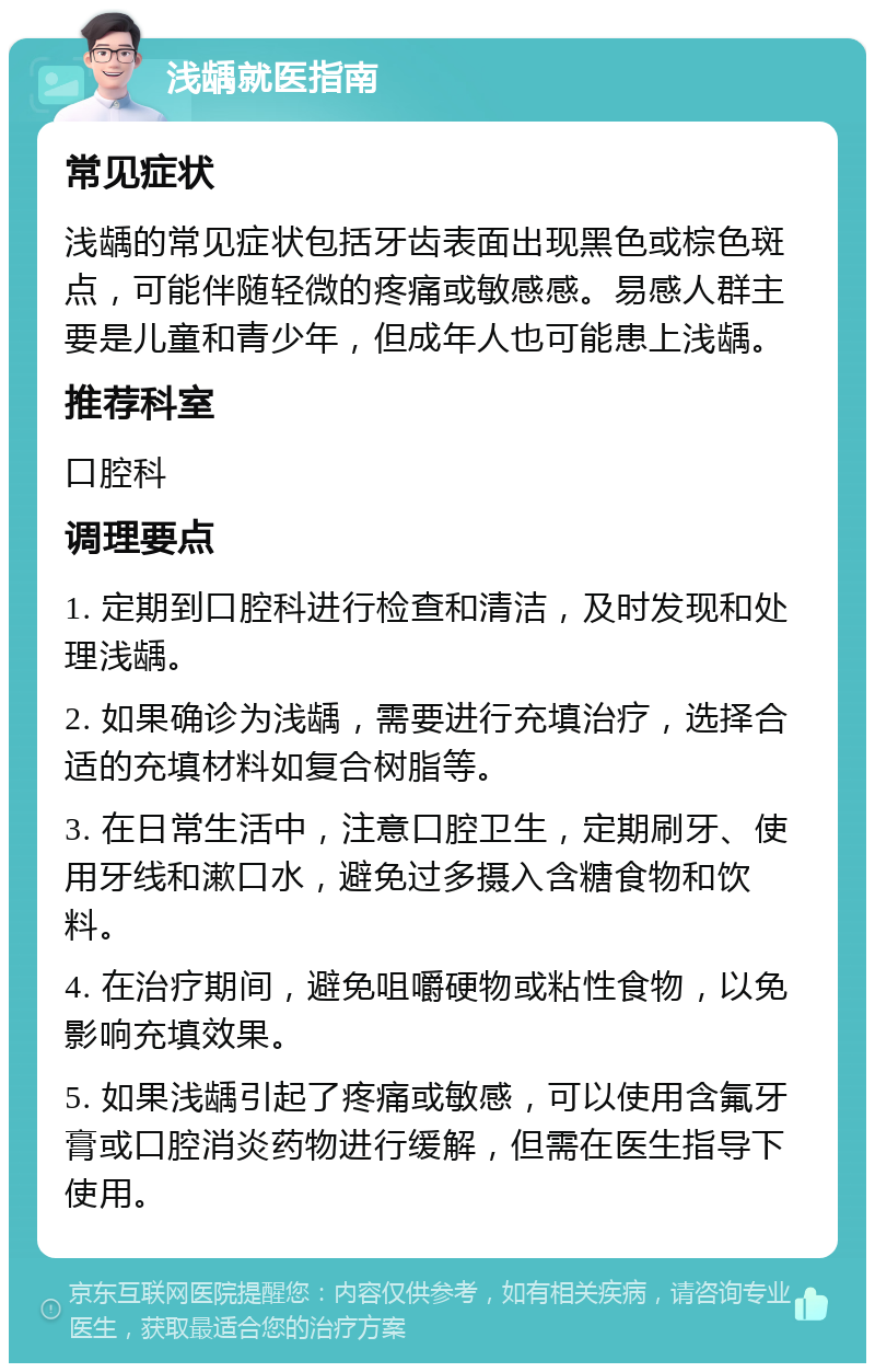 浅龋就医指南 常见症状 浅龋的常见症状包括牙齿表面出现黑色或棕色斑点，可能伴随轻微的疼痛或敏感感。易感人群主要是儿童和青少年，但成年人也可能患上浅龋。 推荐科室 口腔科 调理要点 1. 定期到口腔科进行检查和清洁，及时发现和处理浅龋。 2. 如果确诊为浅龋，需要进行充填治疗，选择合适的充填材料如复合树脂等。 3. 在日常生活中，注意口腔卫生，定期刷牙、使用牙线和漱口水，避免过多摄入含糖食物和饮料。 4. 在治疗期间，避免咀嚼硬物或粘性食物，以免影响充填效果。 5. 如果浅龋引起了疼痛或敏感，可以使用含氟牙膏或口腔消炎药物进行缓解，但需在医生指导下使用。