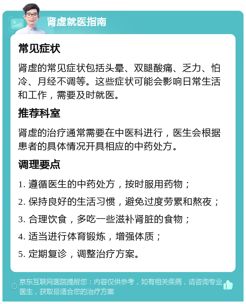 肾虚就医指南 常见症状 肾虚的常见症状包括头晕、双腿酸痛、乏力、怕冷、月经不调等。这些症状可能会影响日常生活和工作，需要及时就医。 推荐科室 肾虚的治疗通常需要在中医科进行，医生会根据患者的具体情况开具相应的中药处方。 调理要点 1. 遵循医生的中药处方，按时服用药物； 2. 保持良好的生活习惯，避免过度劳累和熬夜； 3. 合理饮食，多吃一些滋补肾脏的食物； 4. 适当进行体育锻炼，增强体质； 5. 定期复诊，调整治疗方案。