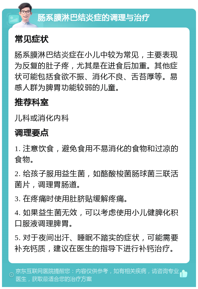 肠系膜淋巴结炎症的调理与治疗 常见症状 肠系膜淋巴结炎症在小儿中较为常见，主要表现为反复的肚子疼，尤其是在进食后加重。其他症状可能包括食欲不振、消化不良、舌苔厚等。易感人群为脾胃功能较弱的儿童。 推荐科室 儿科或消化内科 调理要点 1. 注意饮食，避免食用不易消化的食物和过凉的食物。 2. 给孩子服用益生菌，如酪酸梭菌肠球菌三联活菌片，调理胃肠道。 3. 在疼痛时使用肚脐贴缓解疼痛。 4. 如果益生菌无效，可以考虑使用小儿健脾化积口服液调理脾胃。 5. 对于夜间出汗、睡眠不踏实的症状，可能需要补充钙质，建议在医生的指导下进行补钙治疗。