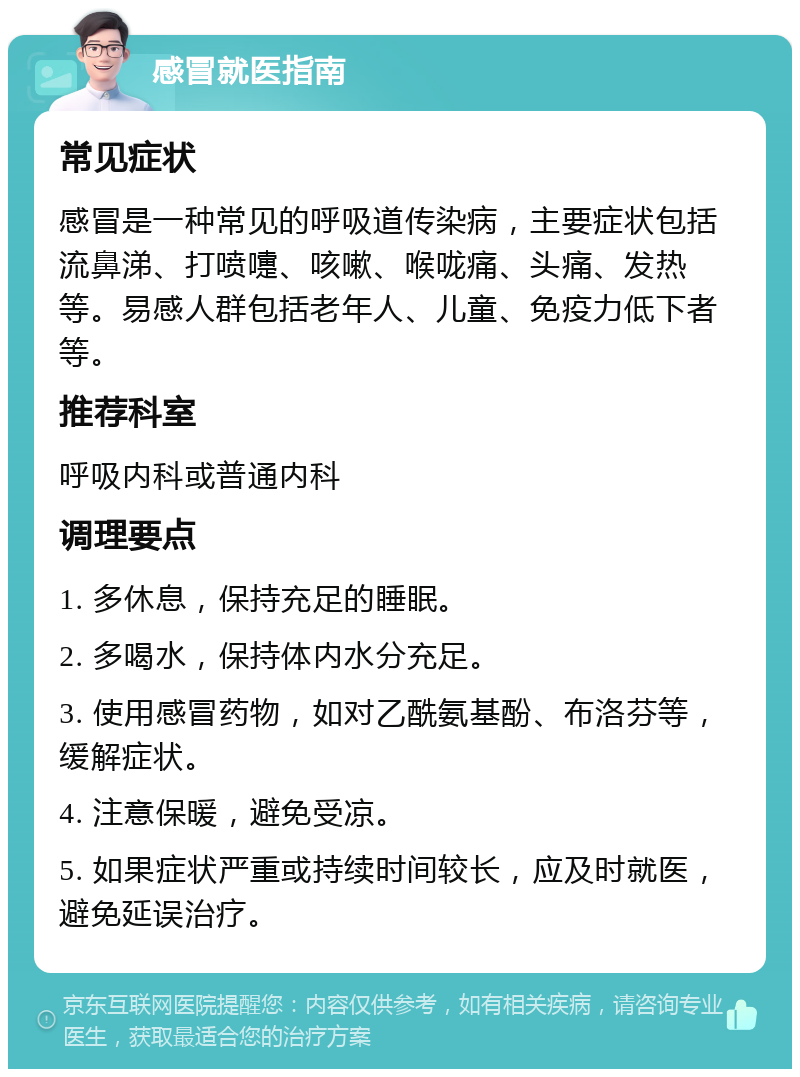 感冒就医指南 常见症状 感冒是一种常见的呼吸道传染病，主要症状包括流鼻涕、打喷嚏、咳嗽、喉咙痛、头痛、发热等。易感人群包括老年人、儿童、免疫力低下者等。 推荐科室 呼吸内科或普通内科 调理要点 1. 多休息，保持充足的睡眠。 2. 多喝水，保持体内水分充足。 3. 使用感冒药物，如对乙酰氨基酚、布洛芬等，缓解症状。 4. 注意保暖，避免受凉。 5. 如果症状严重或持续时间较长，应及时就医，避免延误治疗。