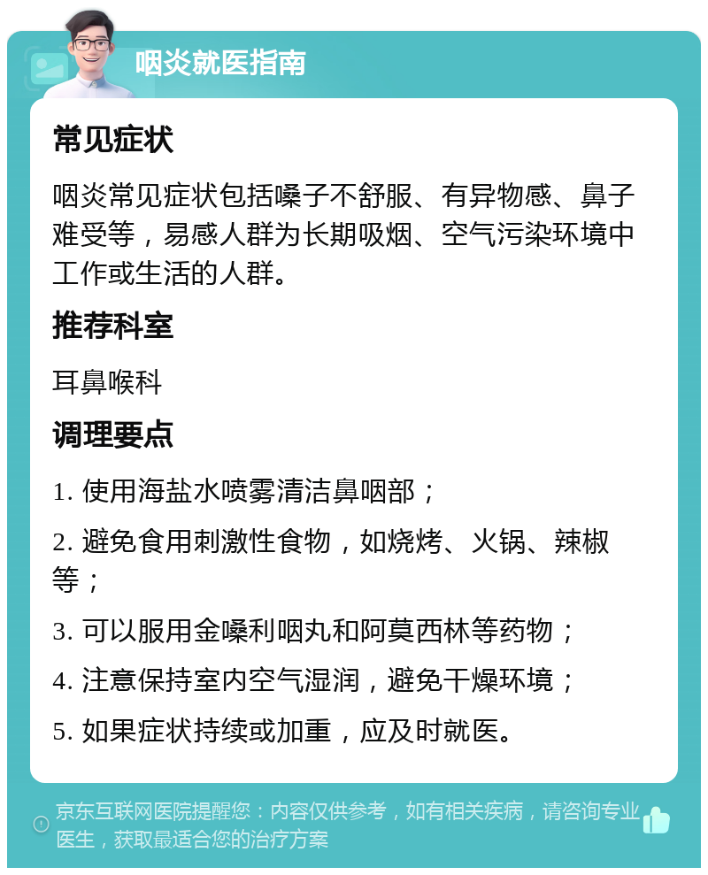 咽炎就医指南 常见症状 咽炎常见症状包括嗓子不舒服、有异物感、鼻子难受等，易感人群为长期吸烟、空气污染环境中工作或生活的人群。 推荐科室 耳鼻喉科 调理要点 1. 使用海盐水喷雾清洁鼻咽部； 2. 避免食用刺激性食物，如烧烤、火锅、辣椒等； 3. 可以服用金嗓利咽丸和阿莫西林等药物； 4. 注意保持室内空气湿润，避免干燥环境； 5. 如果症状持续或加重，应及时就医。