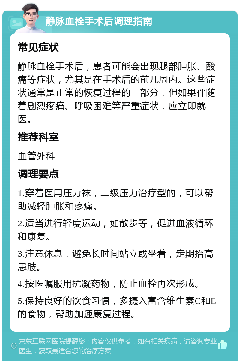 静脉血栓手术后调理指南 常见症状 静脉血栓手术后，患者可能会出现腿部肿胀、酸痛等症状，尤其是在手术后的前几周内。这些症状通常是正常的恢复过程的一部分，但如果伴随着剧烈疼痛、呼吸困难等严重症状，应立即就医。 推荐科室 血管外科 调理要点 1.穿着医用压力袜，二级压力治疗型的，可以帮助减轻肿胀和疼痛。 2.适当进行轻度运动，如散步等，促进血液循环和康复。 3.注意休息，避免长时间站立或坐着，定期抬高患肢。 4.按医嘱服用抗凝药物，防止血栓再次形成。 5.保持良好的饮食习惯，多摄入富含维生素C和E的食物，帮助加速康复过程。