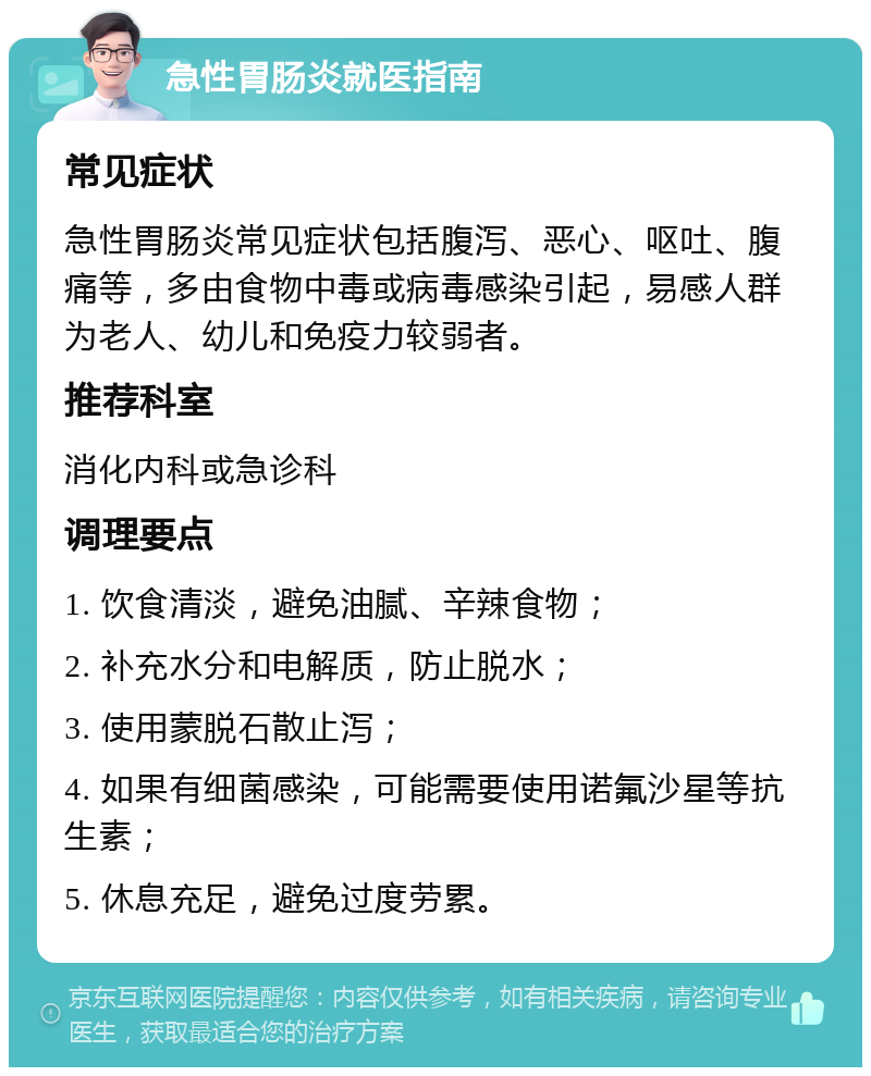 急性胃肠炎就医指南 常见症状 急性胃肠炎常见症状包括腹泻、恶心、呕吐、腹痛等，多由食物中毒或病毒感染引起，易感人群为老人、幼儿和免疫力较弱者。 推荐科室 消化内科或急诊科 调理要点 1. 饮食清淡，避免油腻、辛辣食物； 2. 补充水分和电解质，防止脱水； 3. 使用蒙脱石散止泻； 4. 如果有细菌感染，可能需要使用诺氟沙星等抗生素； 5. 休息充足，避免过度劳累。