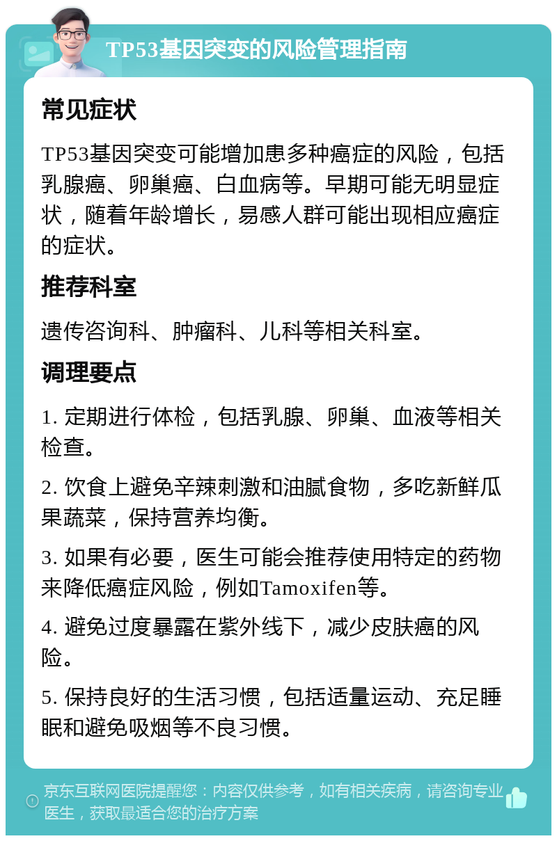 TP53基因突变的风险管理指南 常见症状 TP53基因突变可能增加患多种癌症的风险，包括乳腺癌、卵巢癌、白血病等。早期可能无明显症状，随着年龄增长，易感人群可能出现相应癌症的症状。 推荐科室 遗传咨询科、肿瘤科、儿科等相关科室。 调理要点 1. 定期进行体检，包括乳腺、卵巢、血液等相关检查。 2. 饮食上避免辛辣刺激和油腻食物，多吃新鲜瓜果蔬菜，保持营养均衡。 3. 如果有必要，医生可能会推荐使用特定的药物来降低癌症风险，例如Tamoxifen等。 4. 避免过度暴露在紫外线下，减少皮肤癌的风险。 5. 保持良好的生活习惯，包括适量运动、充足睡眠和避免吸烟等不良习惯。