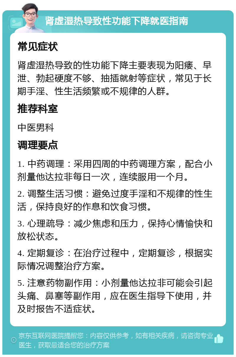 肾虚湿热导致性功能下降就医指南 常见症状 肾虚湿热导致的性功能下降主要表现为阳痿、早泄、勃起硬度不够、抽插就射等症状，常见于长期手淫、性生活频繁或不规律的人群。 推荐科室 中医男科 调理要点 1. 中药调理：采用四周的中药调理方案，配合小剂量他达拉非每日一次，连续服用一个月。 2. 调整生活习惯：避免过度手淫和不规律的性生活，保持良好的作息和饮食习惯。 3. 心理疏导：减少焦虑和压力，保持心情愉快和放松状态。 4. 定期复诊：在治疗过程中，定期复诊，根据实际情况调整治疗方案。 5. 注意药物副作用：小剂量他达拉非可能会引起头痛、鼻塞等副作用，应在医生指导下使用，并及时报告不适症状。