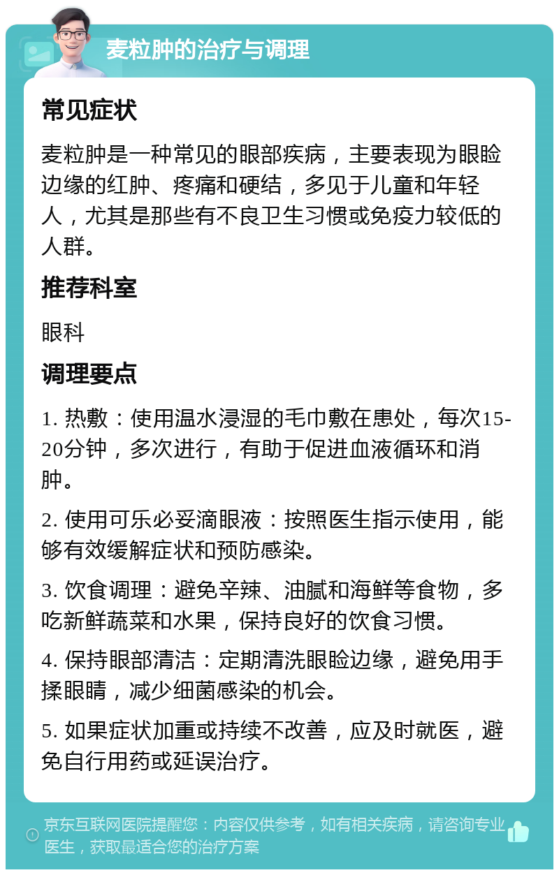 麦粒肿的治疗与调理 常见症状 麦粒肿是一种常见的眼部疾病，主要表现为眼睑边缘的红肿、疼痛和硬结，多见于儿童和年轻人，尤其是那些有不良卫生习惯或免疫力较低的人群。 推荐科室 眼科 调理要点 1. 热敷：使用温水浸湿的毛巾敷在患处，每次15-20分钟，多次进行，有助于促进血液循环和消肿。 2. 使用可乐必妥滴眼液：按照医生指示使用，能够有效缓解症状和预防感染。 3. 饮食调理：避免辛辣、油腻和海鲜等食物，多吃新鲜蔬菜和水果，保持良好的饮食习惯。 4. 保持眼部清洁：定期清洗眼睑边缘，避免用手揉眼睛，减少细菌感染的机会。 5. 如果症状加重或持续不改善，应及时就医，避免自行用药或延误治疗。