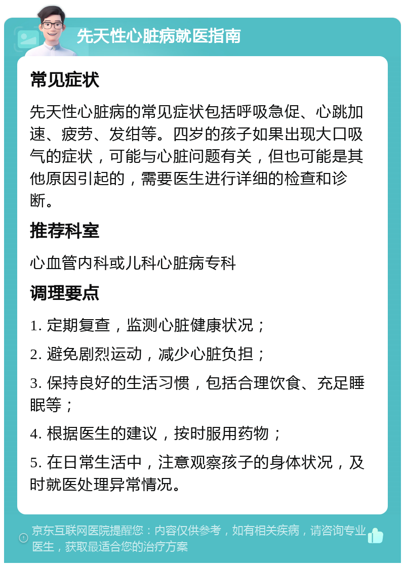 先天性心脏病就医指南 常见症状 先天性心脏病的常见症状包括呼吸急促、心跳加速、疲劳、发绀等。四岁的孩子如果出现大口吸气的症状，可能与心脏问题有关，但也可能是其他原因引起的，需要医生进行详细的检查和诊断。 推荐科室 心血管内科或儿科心脏病专科 调理要点 1. 定期复查，监测心脏健康状况； 2. 避免剧烈运动，减少心脏负担； 3. 保持良好的生活习惯，包括合理饮食、充足睡眠等； 4. 根据医生的建议，按时服用药物； 5. 在日常生活中，注意观察孩子的身体状况，及时就医处理异常情况。