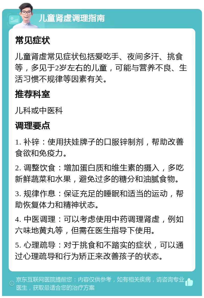 儿童肾虚调理指南 常见症状 儿童肾虚常见症状包括爱吃手、夜间多汗、挑食等，多见于2岁左右的儿童，可能与营养不良、生活习惯不规律等因素有关。 推荐科室 儿科或中医科 调理要点 1. 补锌：使用扶娃牌子的口服锌制剂，帮助改善食欲和免疫力。 2. 调整饮食：增加蛋白质和维生素的摄入，多吃新鲜蔬菜和水果，避免过多的糖分和油腻食物。 3. 规律作息：保证充足的睡眠和适当的运动，帮助恢复体力和精神状态。 4. 中医调理：可以考虑使用中药调理肾虚，例如六味地黄丸等，但需在医生指导下使用。 5. 心理疏导：对于挑食和不踏实的症状，可以通过心理疏导和行为矫正来改善孩子的状态。