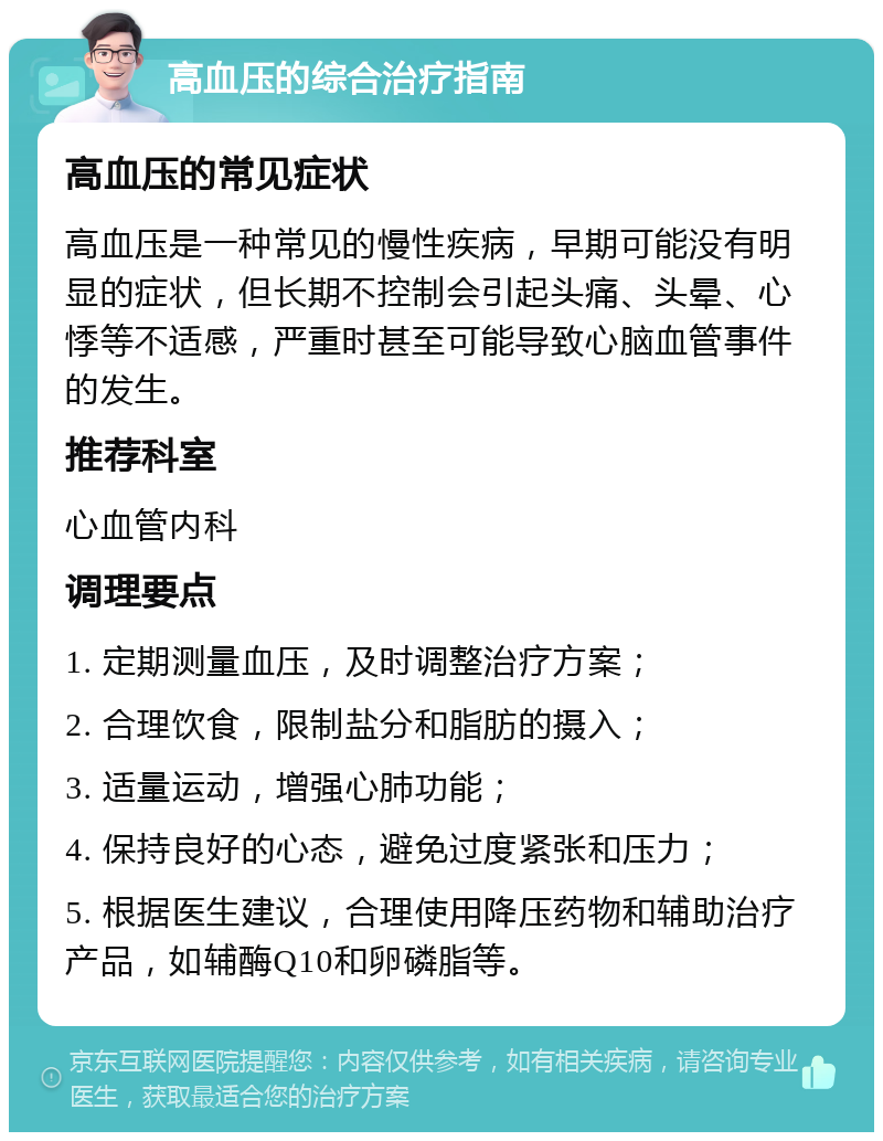 高血压的综合治疗指南 高血压的常见症状 高血压是一种常见的慢性疾病，早期可能没有明显的症状，但长期不控制会引起头痛、头晕、心悸等不适感，严重时甚至可能导致心脑血管事件的发生。 推荐科室 心血管内科 调理要点 1. 定期测量血压，及时调整治疗方案； 2. 合理饮食，限制盐分和脂肪的摄入； 3. 适量运动，增强心肺功能； 4. 保持良好的心态，避免过度紧张和压力； 5. 根据医生建议，合理使用降压药物和辅助治疗产品，如辅酶Q10和卵磷脂等。