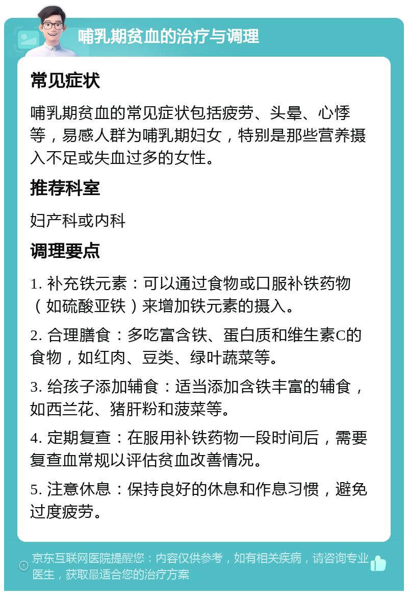 哺乳期贫血的治疗与调理 常见症状 哺乳期贫血的常见症状包括疲劳、头晕、心悸等，易感人群为哺乳期妇女，特别是那些营养摄入不足或失血过多的女性。 推荐科室 妇产科或内科 调理要点 1. 补充铁元素：可以通过食物或口服补铁药物（如硫酸亚铁）来增加铁元素的摄入。 2. 合理膳食：多吃富含铁、蛋白质和维生素C的食物，如红肉、豆类、绿叶蔬菜等。 3. 给孩子添加辅食：适当添加含铁丰富的辅食，如西兰花、猪肝粉和菠菜等。 4. 定期复查：在服用补铁药物一段时间后，需要复查血常规以评估贫血改善情况。 5. 注意休息：保持良好的休息和作息习惯，避免过度疲劳。